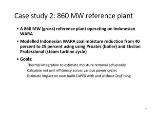 • A 860 MW (gross) reference plant operating on Indonesian
WARA
• Modelled Indonesian WARA coal moisture reduction from 40
percent to 25 percent using using Proates (boiler) and Ebsilon
Professional (steam turbine cycle)
• Goals:
• Thermal integration to estimate moisture removal achievable
• Calculate net unit efficiency across various power cycles
• Estimate impact on new build CAPEX with and without DryFining
Case study 2: 860 MW reference plant
19
 