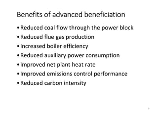 •Reduced coal flow through the power block
•Reduced flue gas production
•Increased boiler efficiency
•Reduced auxiliary power consumption
•Improved net plant heat rate
•Improved emissions control performance
•Reduced carbon intensity
Benefits of advanced beneficiation
9
 