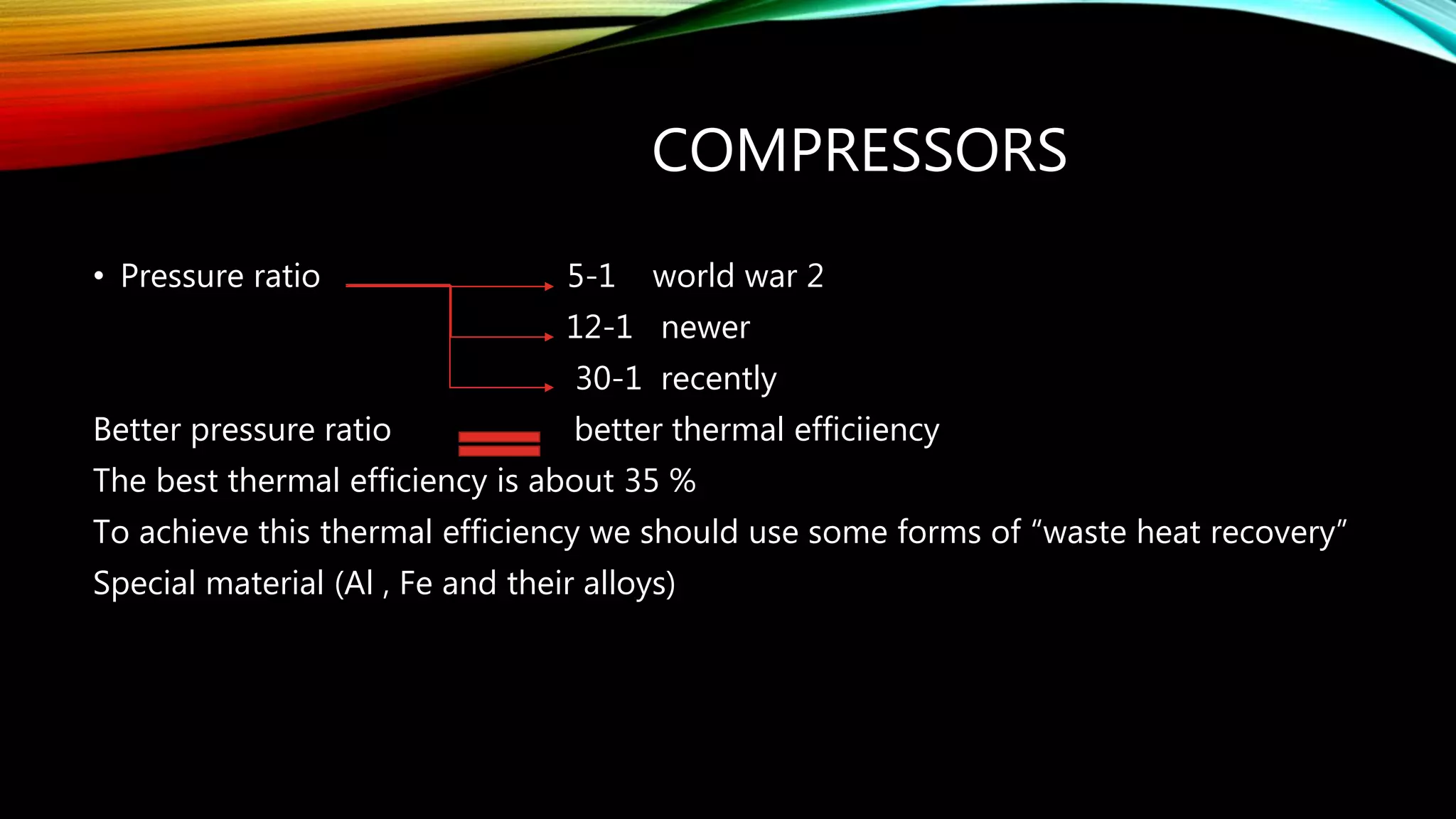 COMPRESSORS
• Pressure ratio 5-1 world war 2
12-1 newer
30-1 recently
Better pressure ratio better thermal efficiiency
The best thermal efficiency is about 35 %
To achieve this thermal efficiency we should use some forms of “waste heat recovery”
Special material (Al , Fe and their alloys)
 