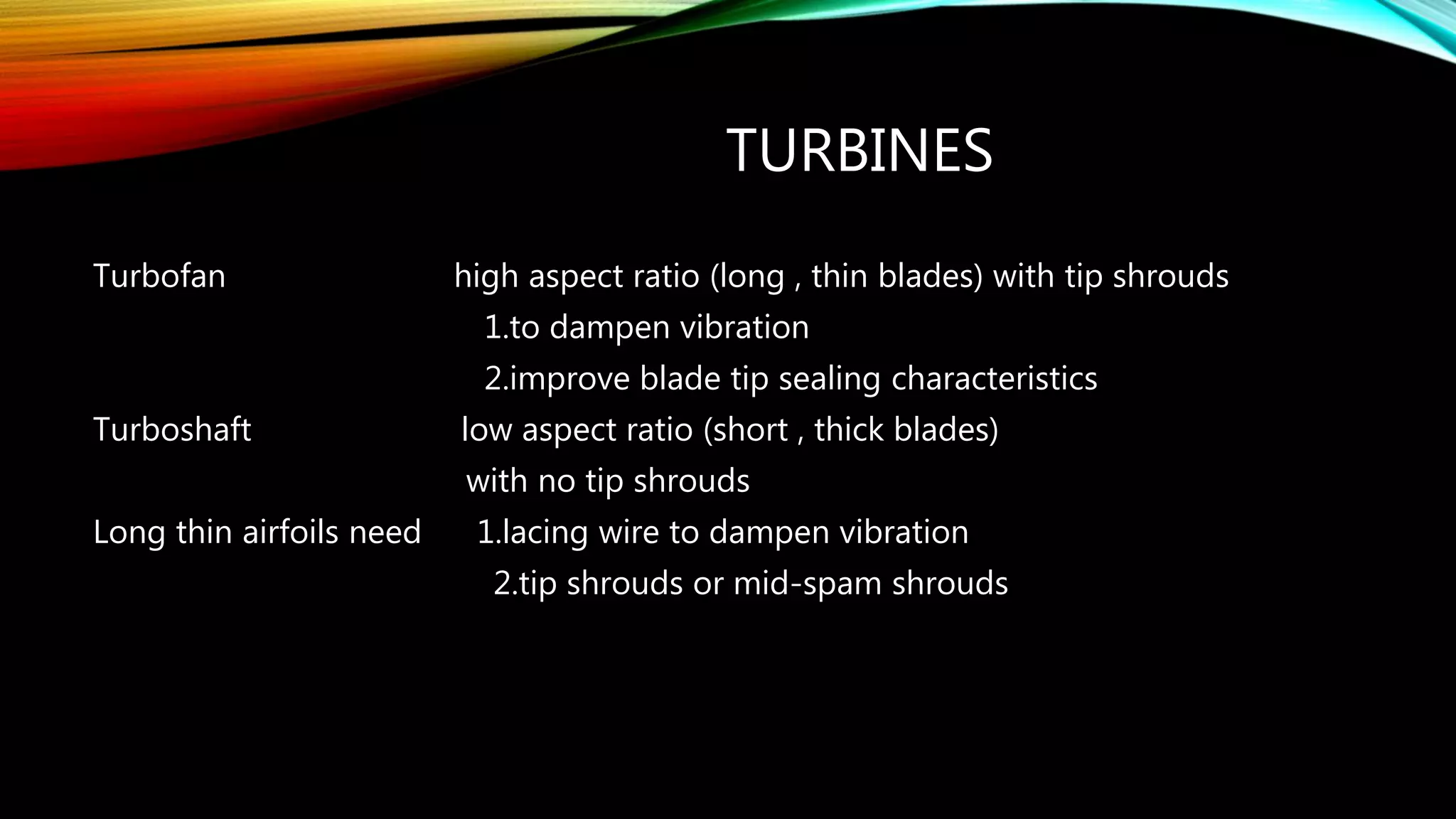 TURBINES
Turbofan high aspect ratio (long , thin blades) with tip shrouds
1.to dampen vibration
2.improve blade tip sealing characteristics
Turboshaft low aspect ratio (short , thick blades)
with no tip shrouds
Long thin airfoils need 1.lacing wire to dampen vibration
2.tip shrouds or mid-spam shrouds
 