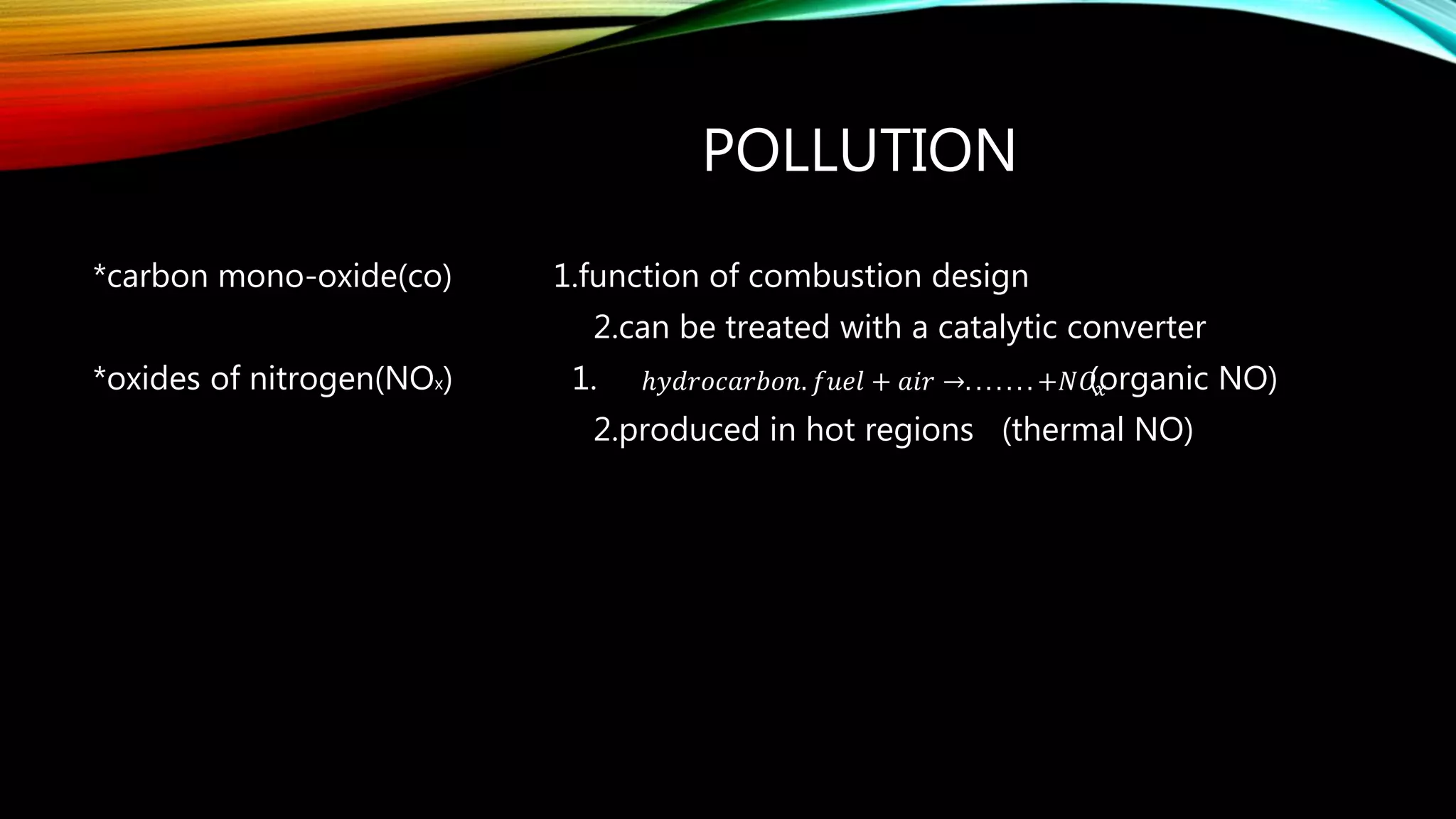 POLLUTION
*carbon mono-oxide(co) 1.function of combustion design
2.can be treated with a catalytic converter
*oxides of nitrogen(NOx) 1. (organic NO)
2.produced in hot regions (thermal NO)
ℎ𝑦𝑑𝑟𝑜𝑐𝑎𝑟𝑏𝑜𝑛. 𝑓𝑢𝑒𝑙 + 𝑎𝑖𝑟 →. . . . . . . +𝑁𝑂𝑥
 