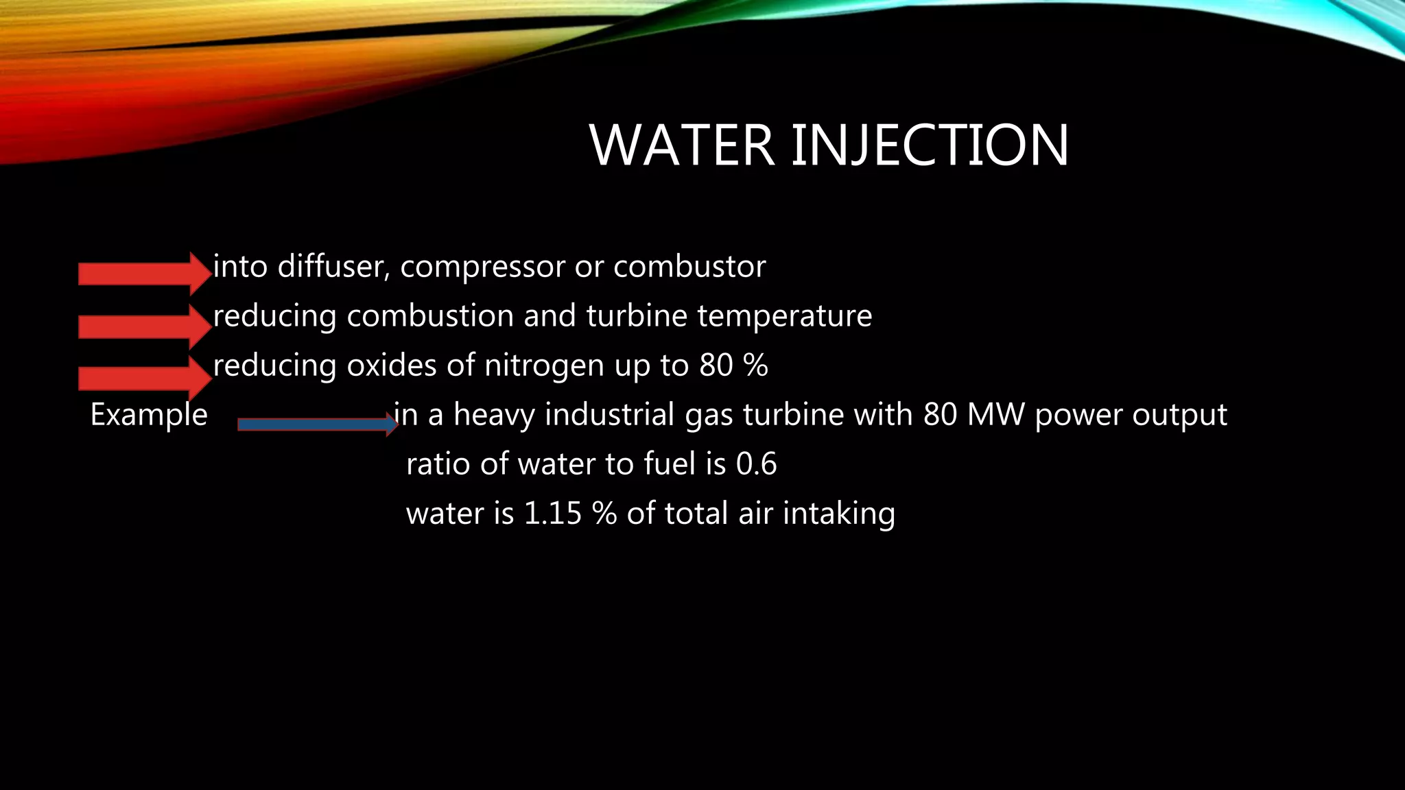 WATER INJECTION
into diffuser, compressor or combustor
reducing combustion and turbine temperature
reducing oxides of nitrogen up to 80 %
Example in a heavy industrial gas turbine with 80 MW power output
ratio of water to fuel is 0.6
water is 1.15 % of total air intaking
 