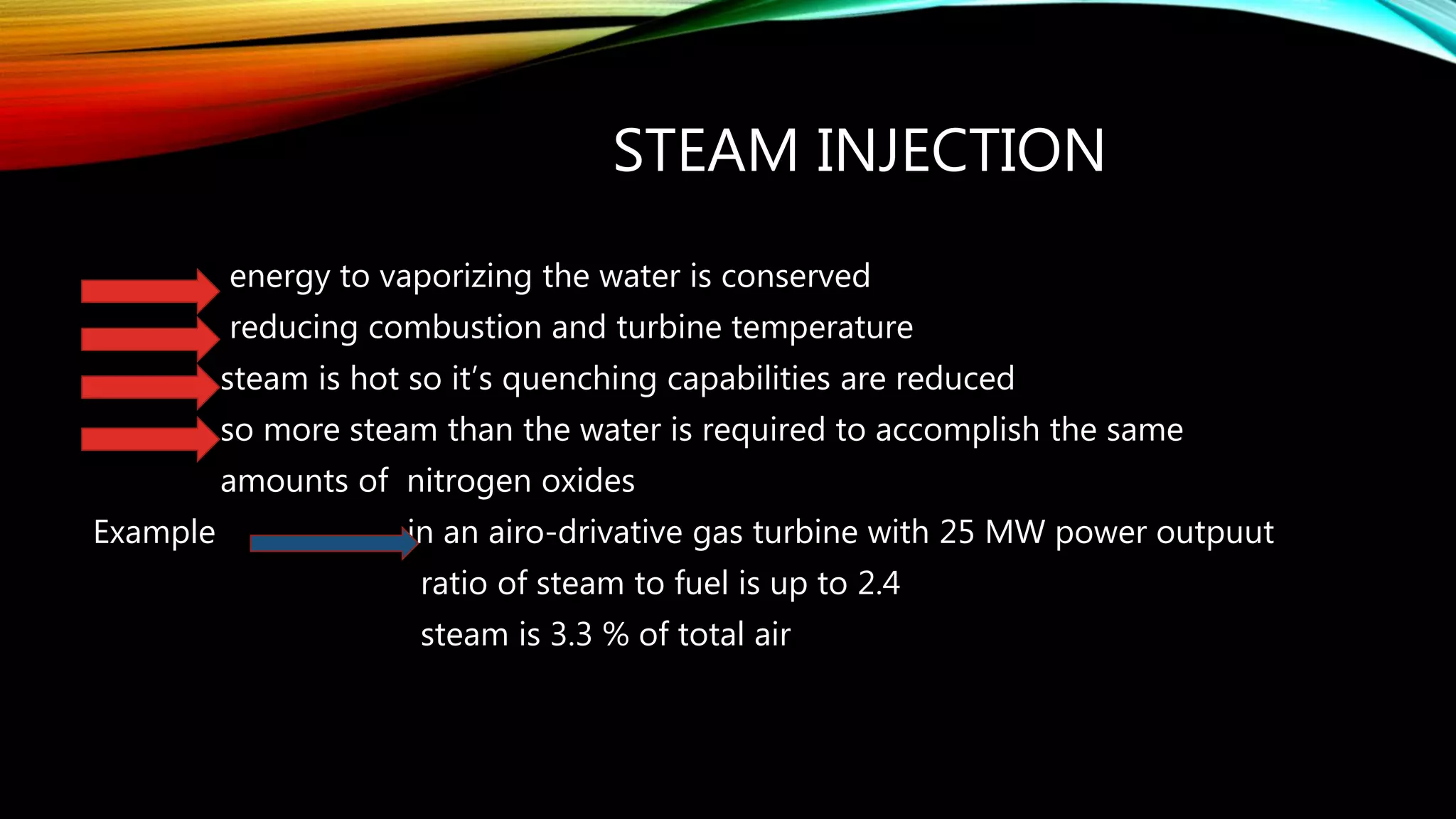 STEAM INJECTION
energy to vaporizing the water is conserved
reducing combustion and turbine temperature
steam is hot so it’s quenching capabilities are reduced
so more steam than the water is required to accomplish the same
amounts of nitrogen oxides
Example in an airo-drivative gas turbine with 25 MW power outpuut
ratio of steam to fuel is up to 2.4
steam is 3.3 % of total air
 