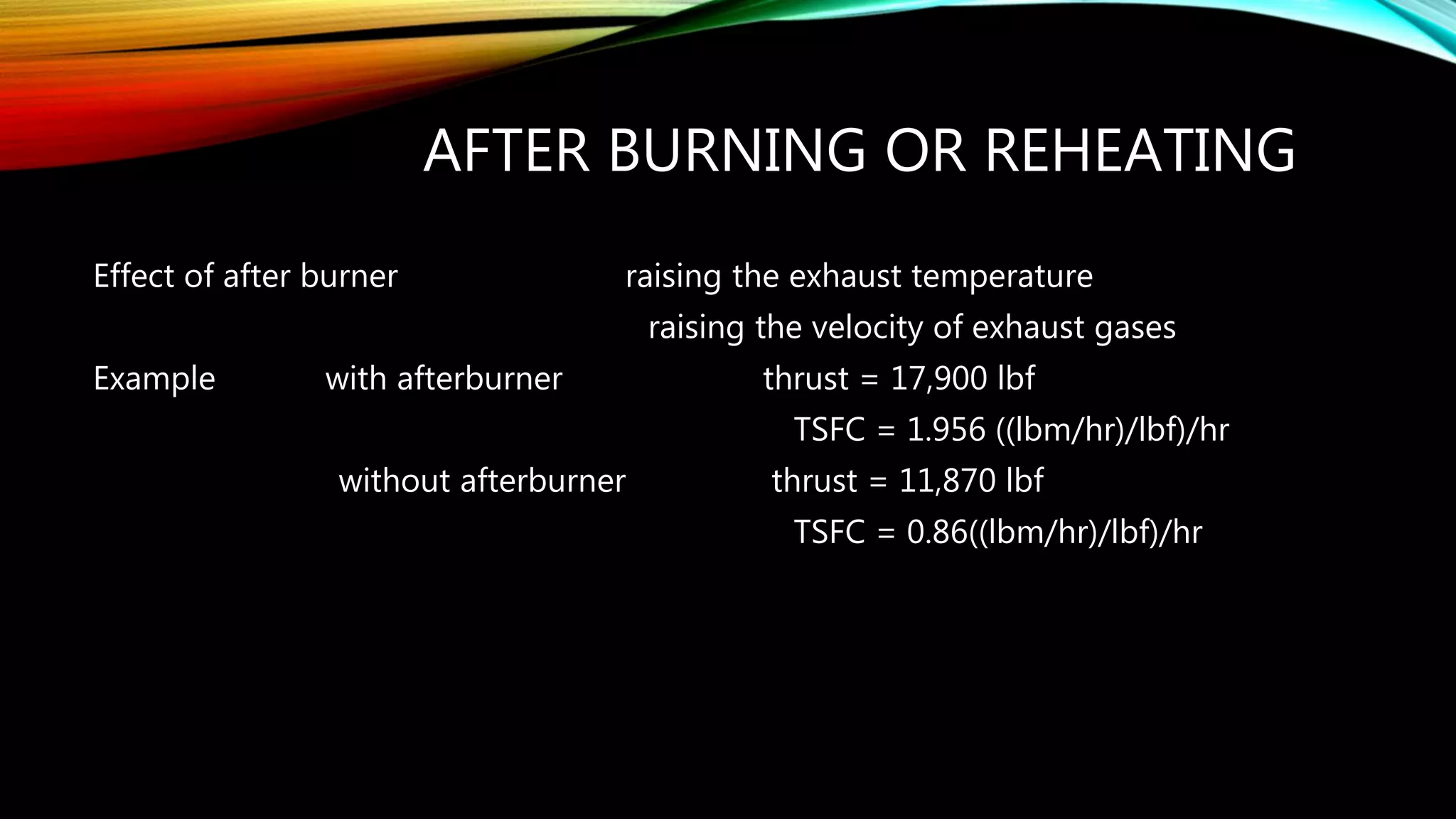 AFTER BURNING OR REHEATING
Effect of after burner raising the exhaust temperature
raising the velocity of exhaust gases
Example with afterburner thrust = 17,900 lbf
TSFC = 1.956 ((lbm/hr)/lbf)/hr
without afterburner thrust = 11,870 lbf
TSFC = 0.86((lbm/hr)/lbf)/hr
 