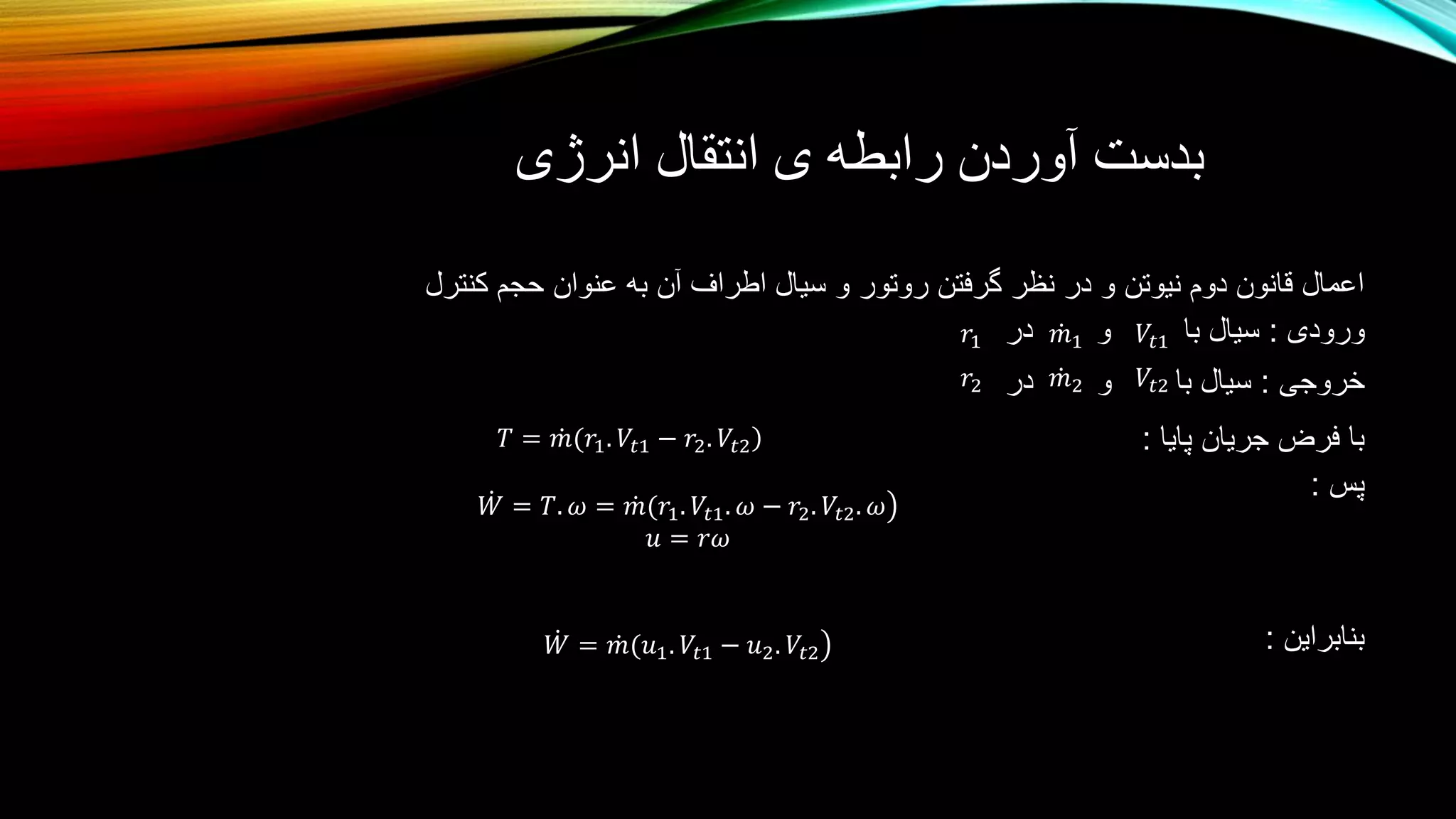 ‫انرژی‬ ‫انتقال‬ ‫ی‬ ‫رابطه‬ ‫آوردن‬ ‫بدست‬
‫کنترل‬ ‫حجم‬ ‫عنوان‬ ‫به‬ ‫آن‬ ‫اطراف‬ ‫سیال‬ ‫و‬ ‫روتور‬ ‫گرفتن‬ ‫نظر‬ ‫در‬ ‫و‬ ‫نیوتن‬ ‫دوم‬ ‫قانون‬ ‫اعمال‬
‫ورودی‬:‫با‬ ‫سیال‬‫و‬‫در‬
‫خروجی‬:‫با‬ ‫سیال‬‫و‬‫در‬
‫پایا‬ ‫جریان‬ ‫فرض‬ ‫با‬:
‫پس‬:
‫بنابراین‬:
𝑉𝑡1𝑚1𝑟1
𝑉𝑡2𝑟2 𝑚2
𝑇 = 𝑚(𝑟1. 𝑉𝑡1 − 𝑟2. 𝑉𝑡2
𝑊 = 𝑇. 𝜔 = 𝑚(𝑟1. 𝑉𝑡1. 𝜔 − 𝑟2. 𝑉𝑡2. 𝜔
𝑢 = 𝑟𝜔
𝑊 = 𝑚(𝑢1. 𝑉𝑡1 − 𝑢2. 𝑉𝑡2
 
