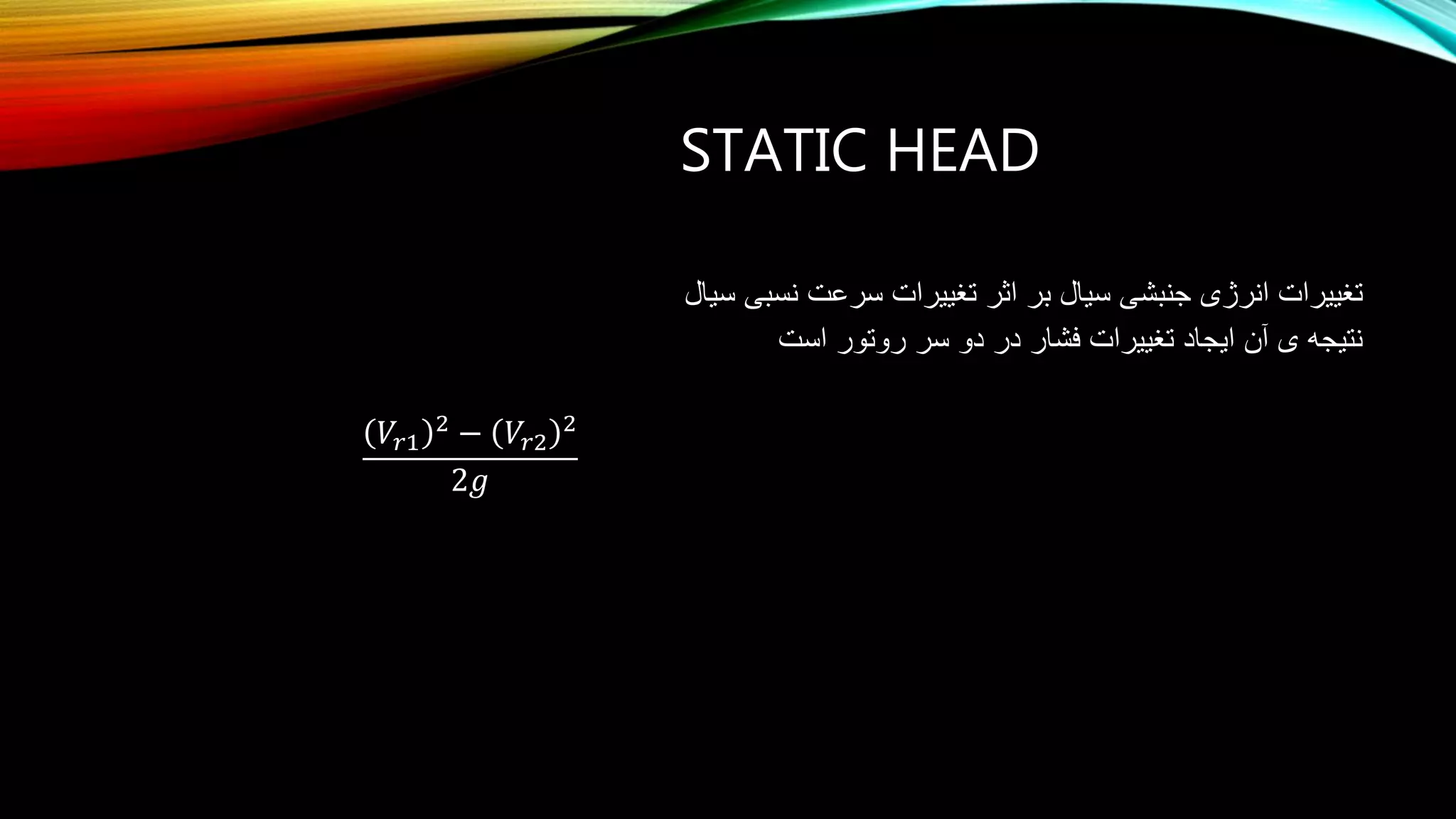 STATIC HEAD
‫سیال‬ ‫نسبی‬ ‫سرعت‬ ‫تغییرات‬ ‫اثر‬ ‫بر‬ ‫سیال‬ ‫جنبشی‬ ‫انرژی‬ ‫تغییرات‬
‫است‬ ‫روتور‬ ‫سر‬ ‫دو‬ ‫در‬ ‫فشار‬ ‫تغییرات‬ ‫ایجاد‬ ‫آن‬ ‫ی‬ ‫نتیجه‬
𝑉𝑟1
2
− 𝑉𝑟2
2
2𝑔
 