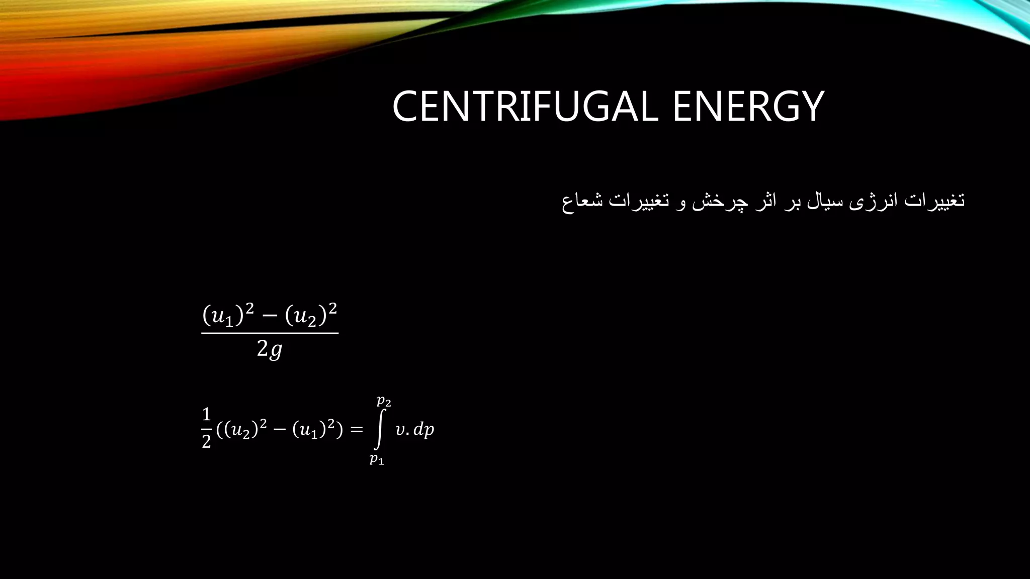 CENTRIFUGAL ENERGY
‫انرژی‬ ‫تغییرات‬‫بر‬ ‫سیال‬‫شعاع‬ ‫تغییرات‬ ‫و‬ ‫چرخش‬ ‫اثر‬
𝑢1
2
− 𝑢2
2
2𝑔
1
2
( 𝑢2
2
− 𝑢1
2
=
𝑝1
𝑝2
𝜐. 𝑑𝑝
 
