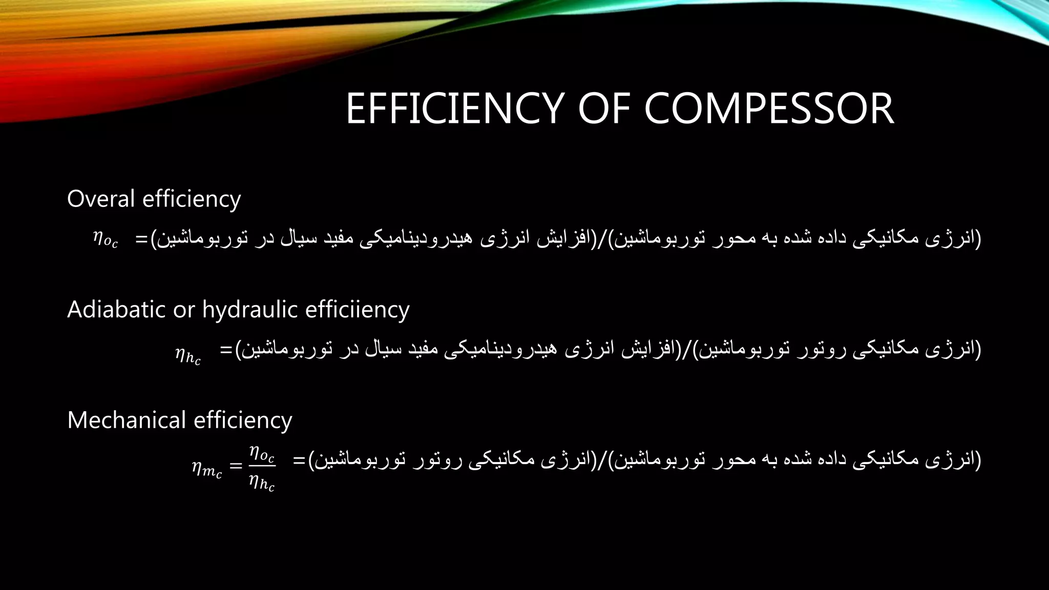 EFFICIENCY OF COMPESSOR
Overal efficiency
=(‫توربوماشین‬ ‫در‬ ‫سیال‬ ‫مفید‬ ‫هیدرودینامیکی‬ ‫انرژی‬ ‫توربوماشین(/)افزایش‬ ‫محور‬ ‫به‬ ‫شده‬ ‫داده‬ ‫مکانیکی‬ ‫)انرژی‬
Adiabatic or hydraulic efficiiency
=(‫توربوماشین‬ ‫در‬ ‫سیال‬ ‫مفید‬ ‫هیدرودینامیکی‬ ‫انرژی‬ ‫(/)افزایش‬ ‫مکانیکی‬ ‫انرژی‬‫توربوماشین‬ ‫روتور‬ )
Mechanical efficiency
=(‫توربوماشین‬ ‫روتور‬ ‫مکانیکی‬ ‫توربوماشین(/)انرژی‬ ‫محور‬ ‫به‬ ‫شده‬ ‫داده‬ ‫مکانیکی‬ ‫)انرژی‬
c
c
c
o
m
h




𝜂 𝑚 𝑐
=
𝜂 𝑜 𝑐
𝜂ℎ 𝑐
𝜂 𝑜 𝑐
𝜂ℎ 𝑐
 