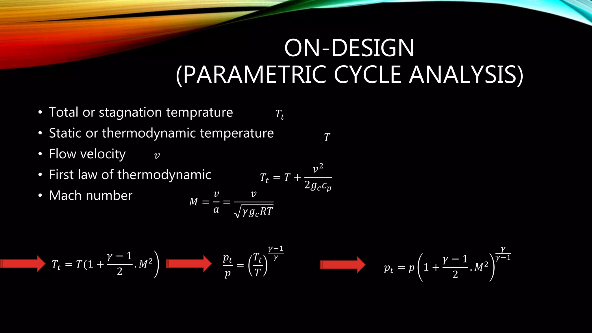 ON-DESIGN
(PARAMETRIC CYCLE ANALYSIS)
• Total or stagnation temprature
• Static or thermodynamic temperature
• Flow velocity
• First law of thermodynamic
• Mach number
𝑇𝑡
𝑇
𝑣
𝑇𝑡 = 𝑇 +
𝑣2
2𝑔 𝑐 𝑐 𝑝
𝑀 =
𝑣
𝑎
=
𝑣
𝛾𝑔 𝑐 𝑅𝑇
𝑇𝑡 = 𝑇(1 +
𝛾 − 1
2
. 𝑀2 𝑝𝑡
𝑝
=
𝑇𝑡
𝑇
𝛾−1
𝛾
𝑝𝑡 = 𝑝 1 +
𝛾 − 1
2
. 𝑀2
𝛾
𝛾−1
 
