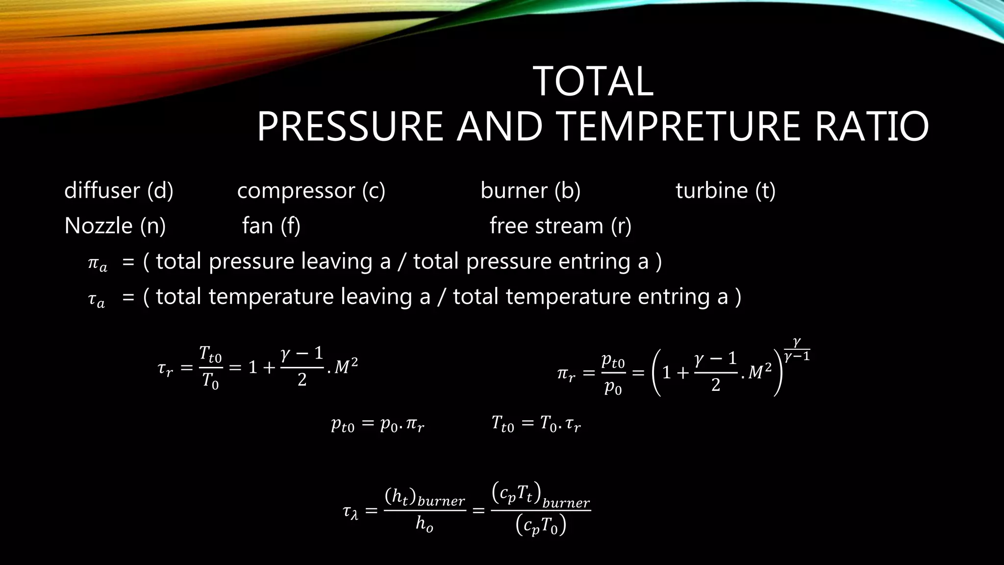 TOTAL
PRESSURE AND TEMPRETURE RATIO
diffuser (d) compressor (c) burner (b) turbine (t)
Nozzle (n) fan (f) free stream (r)
= ( total pressure leaving a / total pressure entring a )
= ( total temperature leaving a / total temperature entring a )
𝜋 𝑎
𝜏 𝑎
𝜏 𝑟 =
𝑇𝑡0
𝑇0
= 1 +
𝛾 − 1
2
. 𝑀2
𝜋 𝑟 =
𝑝𝑡0
𝑝0
= 1 +
𝛾 − 1
2
. 𝑀2
𝛾
𝛾−1
𝑇𝑡0 = 𝑇0. 𝜏 𝑟𝑝𝑡0 = 𝑝0. 𝜋 𝑟
𝜏 𝜆 =
ℎ 𝑡 𝑏𝑢𝑟𝑛𝑒𝑟
ℎ 𝑜
=
𝑐 𝑝 𝑇𝑡 𝑏𝑢𝑟𝑛𝑒𝑟
𝑐 𝑝 𝑇0
 