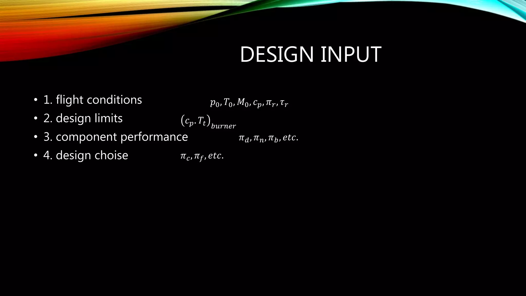 DESIGN INPUT
• 1. flight conditions
• 2. design limits
• 3. component performance
• 4. design choise
𝑝0, 𝑇0, 𝑀0, 𝑐 𝑝, 𝜋 𝑟, 𝜏 𝑟
𝑐 𝑝. 𝑇𝑡 𝑏𝑢𝑟𝑛𝑒𝑟
𝜋 𝑑, 𝜋 𝑛, 𝜋 𝑏, 𝑒𝑡𝑐.
𝜋 𝑐, 𝜋 𝑓, 𝑒𝑡𝑐.
 