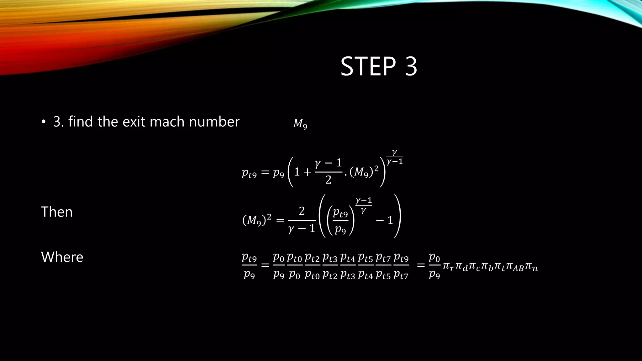 STEP 3
• 3. find the exit mach number
Then
Where
r d c b t AB n      
𝑀9
𝑝𝑡9 = 𝑝9 1 +
𝛾 − 1
2
. 𝑀9
2
𝛾
𝛾−1
𝑀9
2 =
2
𝛾 − 1
𝑝𝑡9
𝑝9
𝛾−1
𝛾
− 1
𝑝𝑡9
𝑝9
=
𝑝0
𝑝9
𝑝𝑡0
𝑝0
𝑝𝑡2
𝑝𝑡0
𝑝𝑡3
𝑝𝑡2
𝑝𝑡4
𝑝𝑡3
𝑝𝑡5
𝑝𝑡4
𝑝𝑡7
𝑝𝑡5
𝑝𝑡9
𝑝𝑡7
=
𝑝0
𝑝9
𝜋 𝑟 𝜋 𝑑 𝜋 𝑐 𝜋 𝑏 𝜋 𝑡 𝜋 𝐴𝐵 𝜋 𝑛
 