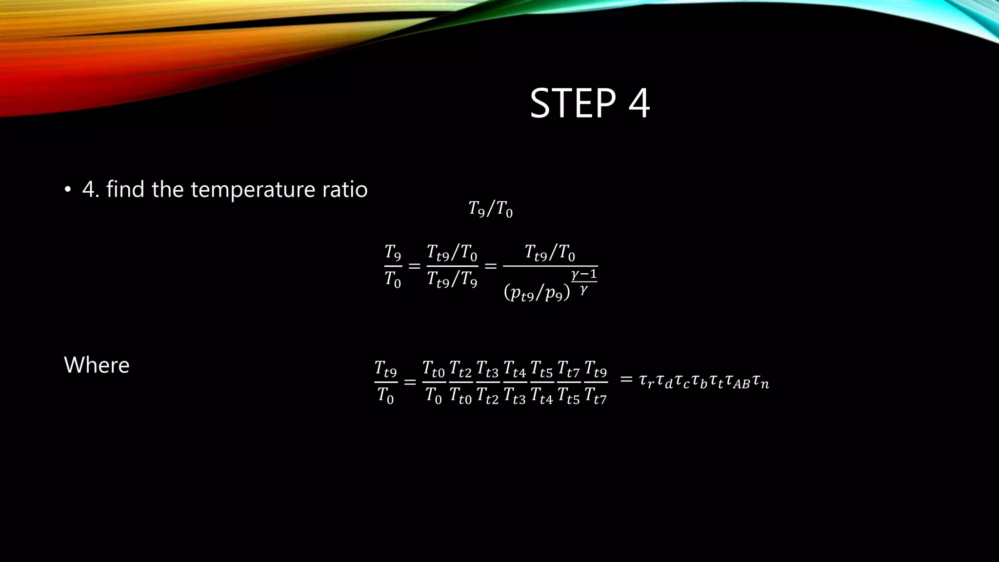 STEP 4
• 4. find the temperature ratio
Where
𝑇9 𝑇0
𝑇9
𝑇0
=
𝑇𝑡9 𝑇0
𝑇𝑡9 𝑇9
=
𝑇𝑡9 𝑇0
𝑝𝑡9 𝑝9
𝛾−1
𝛾
𝑇𝑡9
𝑇0
=
𝑇𝑡0
𝑇0
𝑇𝑡2
𝑇𝑡0
𝑇𝑡3
𝑇𝑡2
𝑇𝑡4
𝑇𝑡3
𝑇𝑡5
𝑇𝑡4
𝑇𝑡7
𝑇𝑡5
𝑇𝑡9
𝑇𝑡7
= 𝜏 𝑟 𝜏 𝑑 𝜏 𝑐 𝜏 𝑏 𝜏 𝑡 𝜏 𝐴𝐵 𝜏 𝑛
 