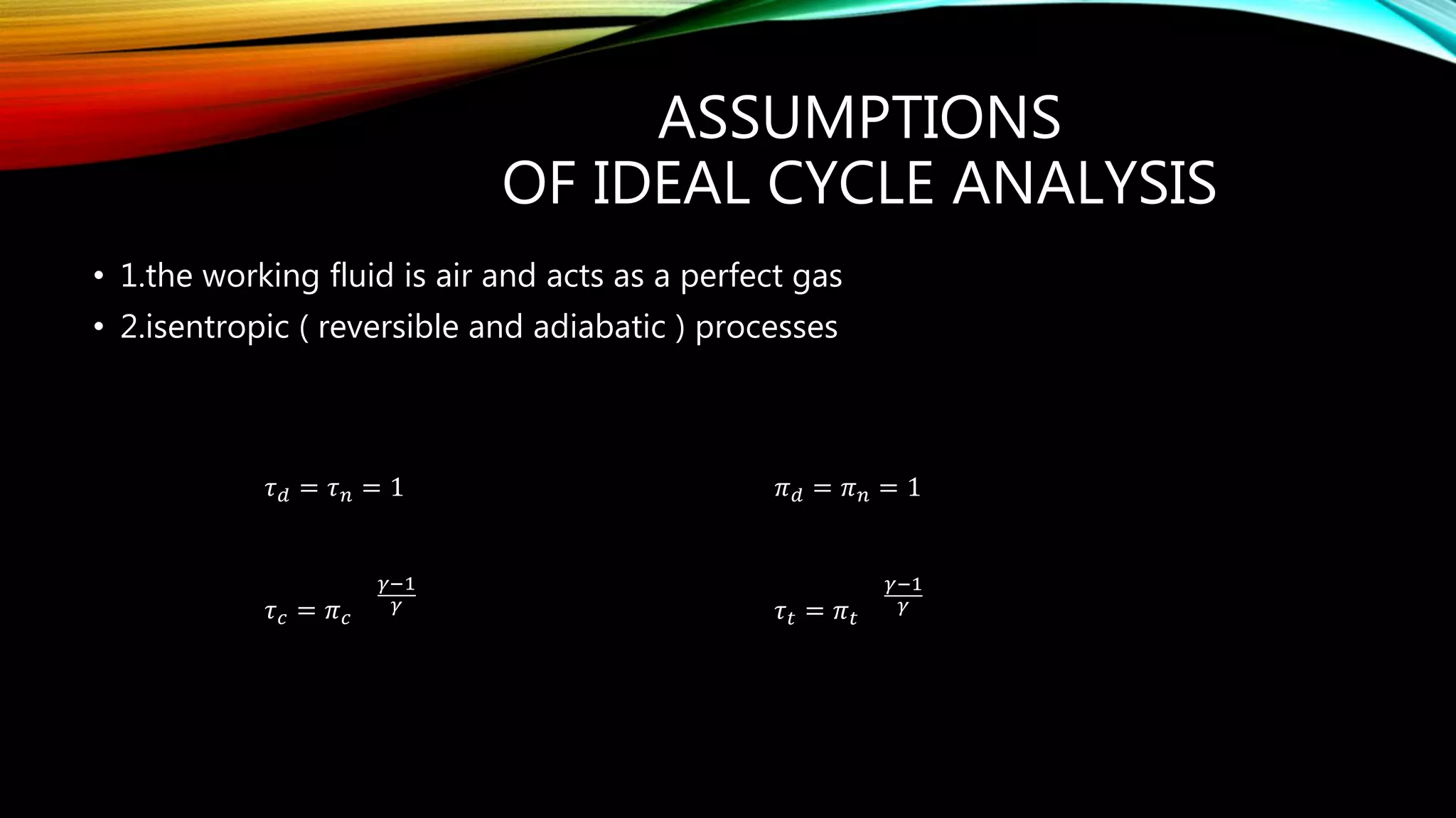 ASSUMPTIONS
OF IDEAL CYCLE ANALYSIS
• 1.the working fluid is air and acts as a perfect gas
• 2.isentropic ( reversible and adiabatic ) processes
𝜏 𝑑 = 𝜏 𝑛 = 1 𝜋 𝑑 = 𝜋 𝑛 = 1
𝜏 𝑐 = 𝜋 𝑐
𝛾−1
𝛾 𝜏 𝑡 = 𝜋 𝑡
𝛾−1
𝛾
 