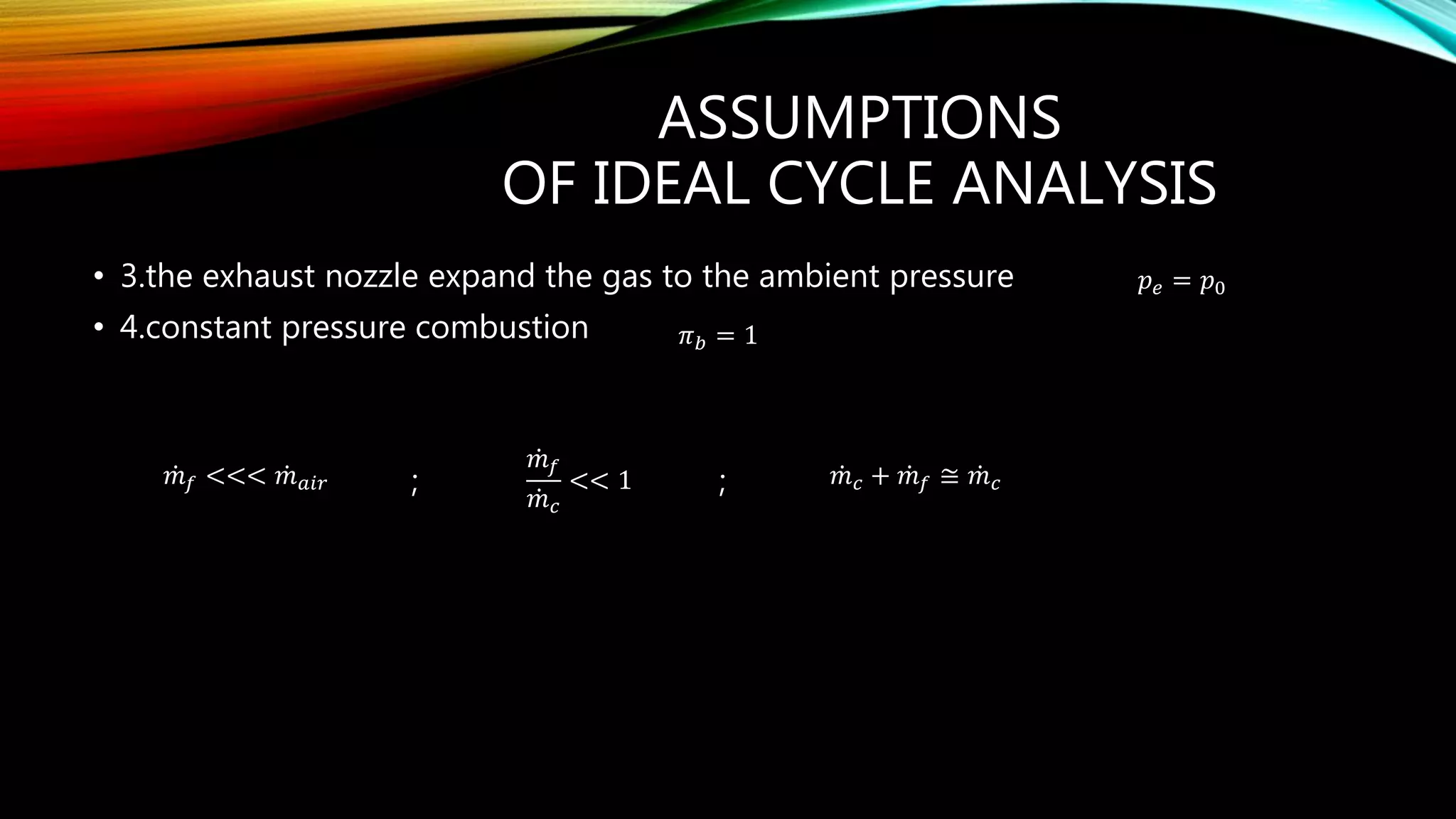 ASSUMPTIONS
OF IDEAL CYCLE ANALYSIS
• 3.the exhaust nozzle expand the gas to the ambient pressure
• 4.constant pressure combustion
; ;
𝑝 𝑒 = 𝑝0
𝜋 𝑏 = 1
𝑚 𝑓 <<< 𝑚 𝑎𝑖𝑟
𝑚 𝑓
𝑚 𝑐
<< 1 𝑚 𝑐 + 𝑚 𝑓 ≅ 𝑚 𝑐
 