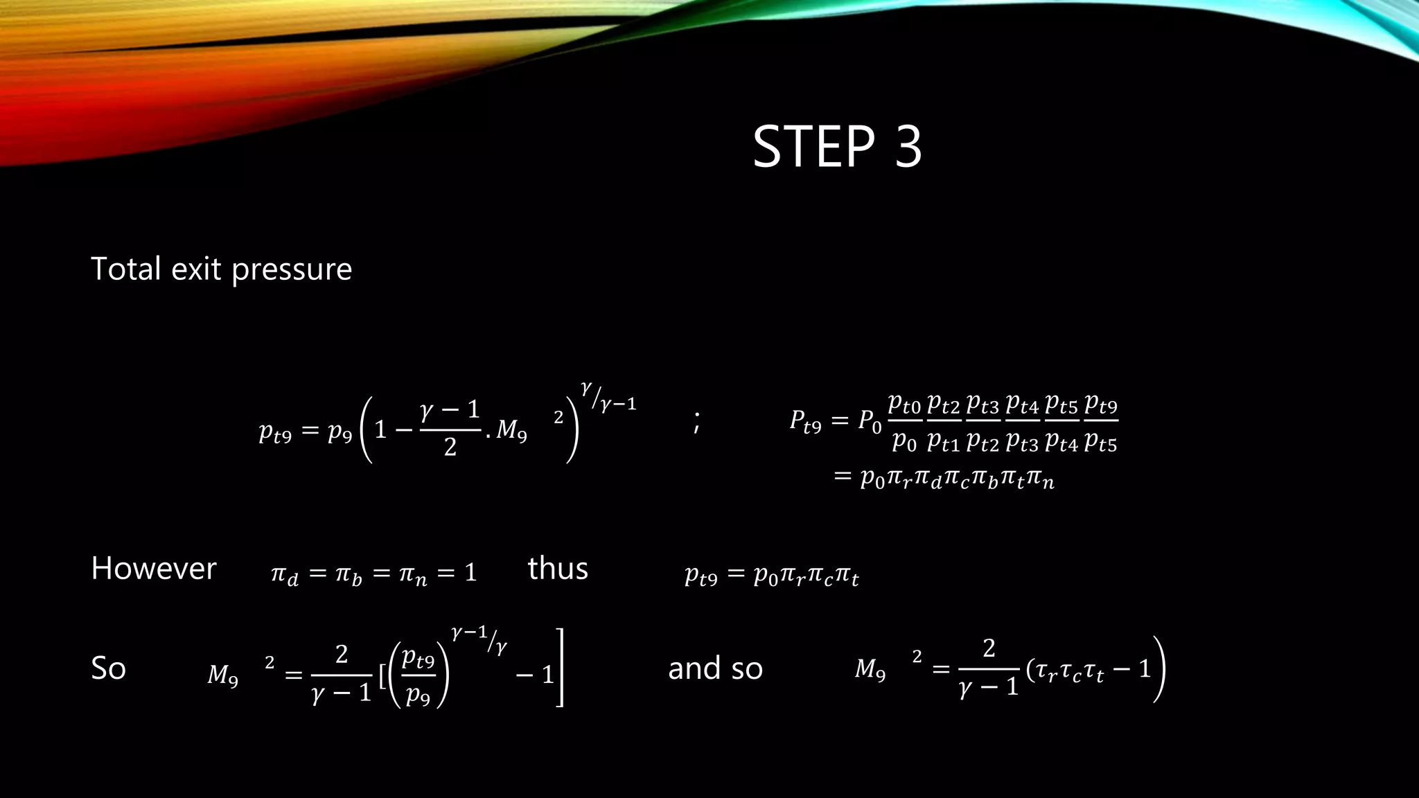 STEP 3
Total exit pressure
;
However thus
So and so
𝑝𝑡9 = 𝑝9 1 −
𝛾 − 1
2
. 𝑀9
2
𝛾
𝛾−1
𝑃𝑡9 = 𝑃0
𝑝𝑡0
𝑝0
𝑝𝑡2
𝑝𝑡1
𝑝𝑡3
𝑝𝑡2
𝑝𝑡4
𝑝𝑡3
𝑝𝑡5
𝑝𝑡4
𝑝𝑡9
𝑝𝑡5
0 r d c b t np      
= 𝑝0 𝜋 𝑟 𝜋 𝑑 𝜋 𝑐 𝜋 𝑏 𝜋 𝑡 𝜋 𝑛
𝜋 𝑑 = 𝜋 𝑏 = 𝜋 𝑛 = 1 𝑝𝑡9 = 𝑝0 𝜋 𝑟 𝜋 𝑐 𝜋 𝑡
𝑀9
2
=
2
𝛾 − 1
[
𝑝𝑡9
𝑝9
𝛾−1
𝛾
− 1 𝑀9
2
=
2
𝛾 − 1
(𝜏 𝑟 𝜏 𝑐 𝜏 𝑡 − 1
 