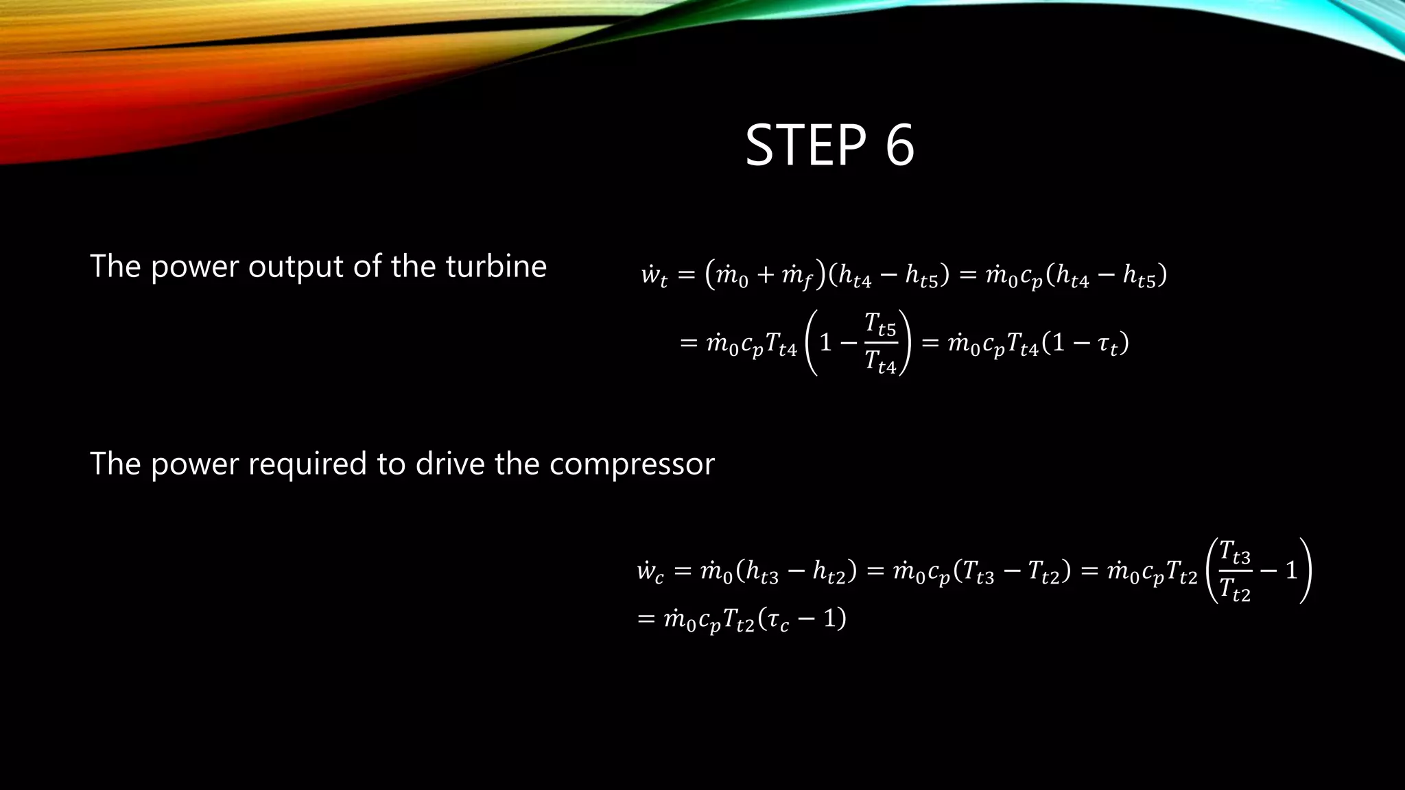 STEP 6
The power output of the turbine
The power required to drive the compressor
0 4 1p t
T
m c T
 
  
 
& 𝑤𝑡 = 𝑚0 + 𝑚 𝑓 ℎ 𝑡4 − ℎ 𝑡5 = 𝑚0 𝑐 𝑝 ℎ 𝑡4 − ℎ 𝑡5
= 𝑚0 𝑐 𝑝 𝑇𝑡4 1 −
𝑇𝑡5
𝑇𝑡4
= 𝑚0 𝑐 𝑝 𝑇𝑡4 1 − 𝜏 𝑡
𝑤𝑐 = 𝑚0 ℎ 𝑡3 − ℎ 𝑡2 = 𝑚0 𝑐 𝑝 𝑇𝑡3 − 𝑇𝑡2 = 𝑚0 𝑐 𝑝 𝑇𝑡2
𝑇𝑡3
𝑇𝑡2
− 1
= 𝑚0 𝑐 𝑝 𝑇𝑡2 𝜏 𝑐 − 1
 