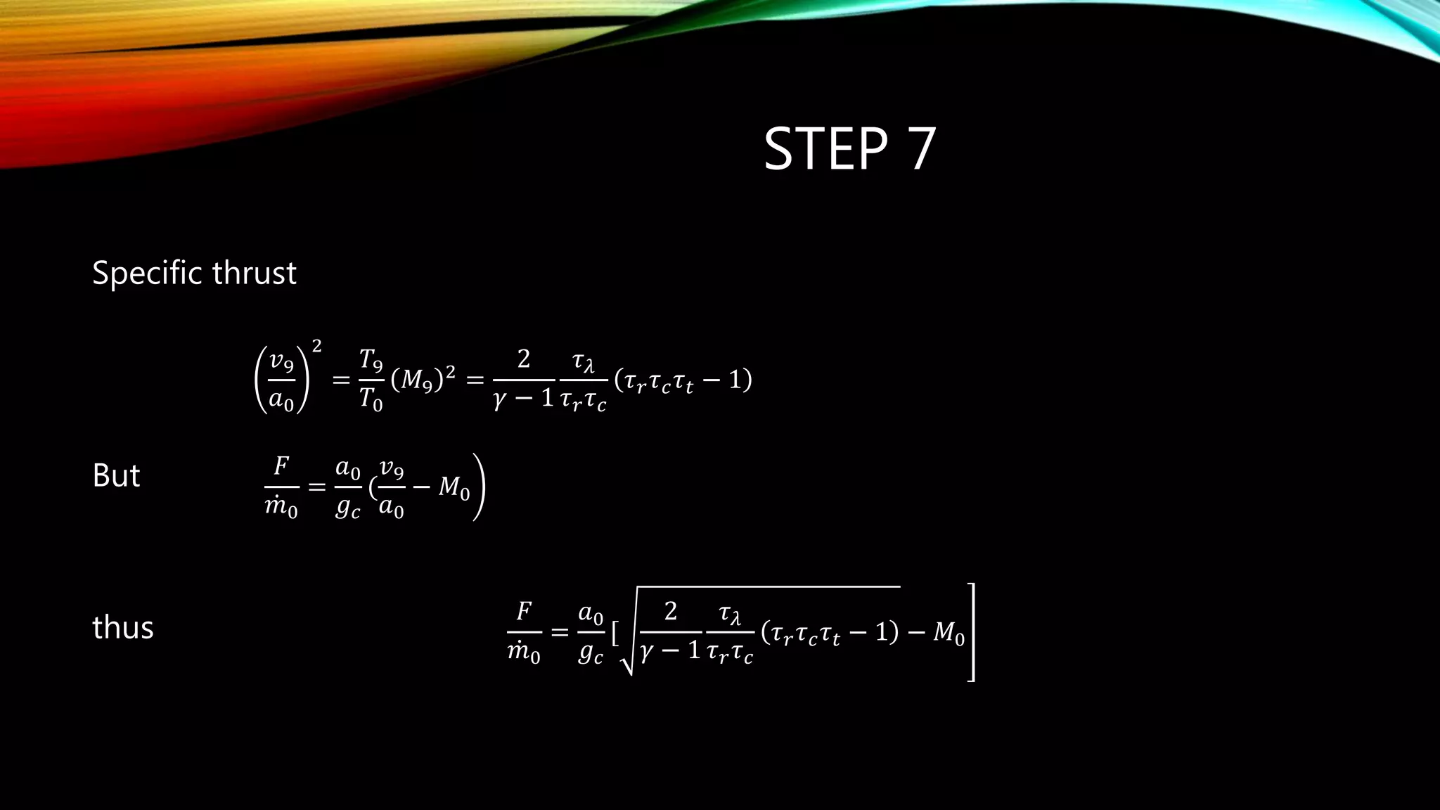 STEP 7
Specific thrust
But
thus
   
2
29 9
9
0 0
2
1
1
r c t
r c
v T
M
a T

  
  
 
   
 
𝑣9
𝑎0
2
=
𝑇9
𝑇0
𝑀9
2
=
2
𝛾 − 1
𝜏 𝜆
𝜏 𝑟 𝜏 𝑐
𝜏 𝑟 𝜏 𝑐 𝜏 𝑡 − 1
𝐹
𝑚0
=
𝑎0
𝑔 𝑐
[
2
𝛾 − 1
𝜏 𝜆
𝜏 𝑟 𝜏 𝑐
𝜏 𝑟 𝜏 𝑐 𝜏 𝑡 − 1 − 𝑀0
𝐹
𝑚0
=
𝑎0
𝑔 𝑐
(
𝑣9
𝑎0
− 𝑀0
 