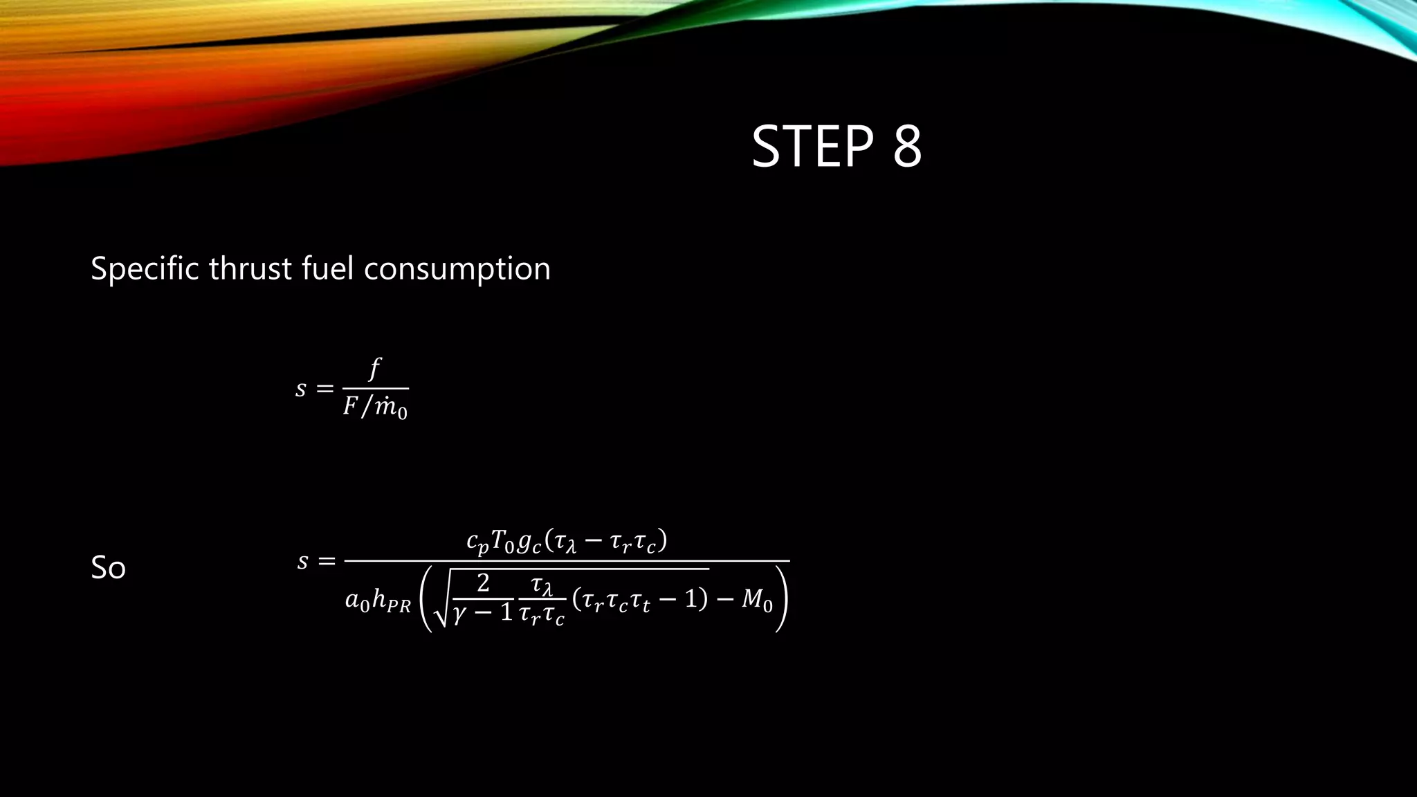 STEP 8
Specific thrust fuel consumption
So
𝑠 =
𝑓
𝐹 𝑚0
pc
s 
𝑠 =
𝑐 𝑝 𝑇0 𝑔 𝑐 𝜏 𝜆 − 𝜏 𝑟 𝜏 𝑐
𝑎0ℎ 𝑃𝑅
2
𝛾 − 1
𝜏 𝜆
𝜏 𝑟 𝜏 𝑐
𝜏 𝑟 𝜏 𝑐 𝜏 𝑡 − 1 − 𝑀0
 