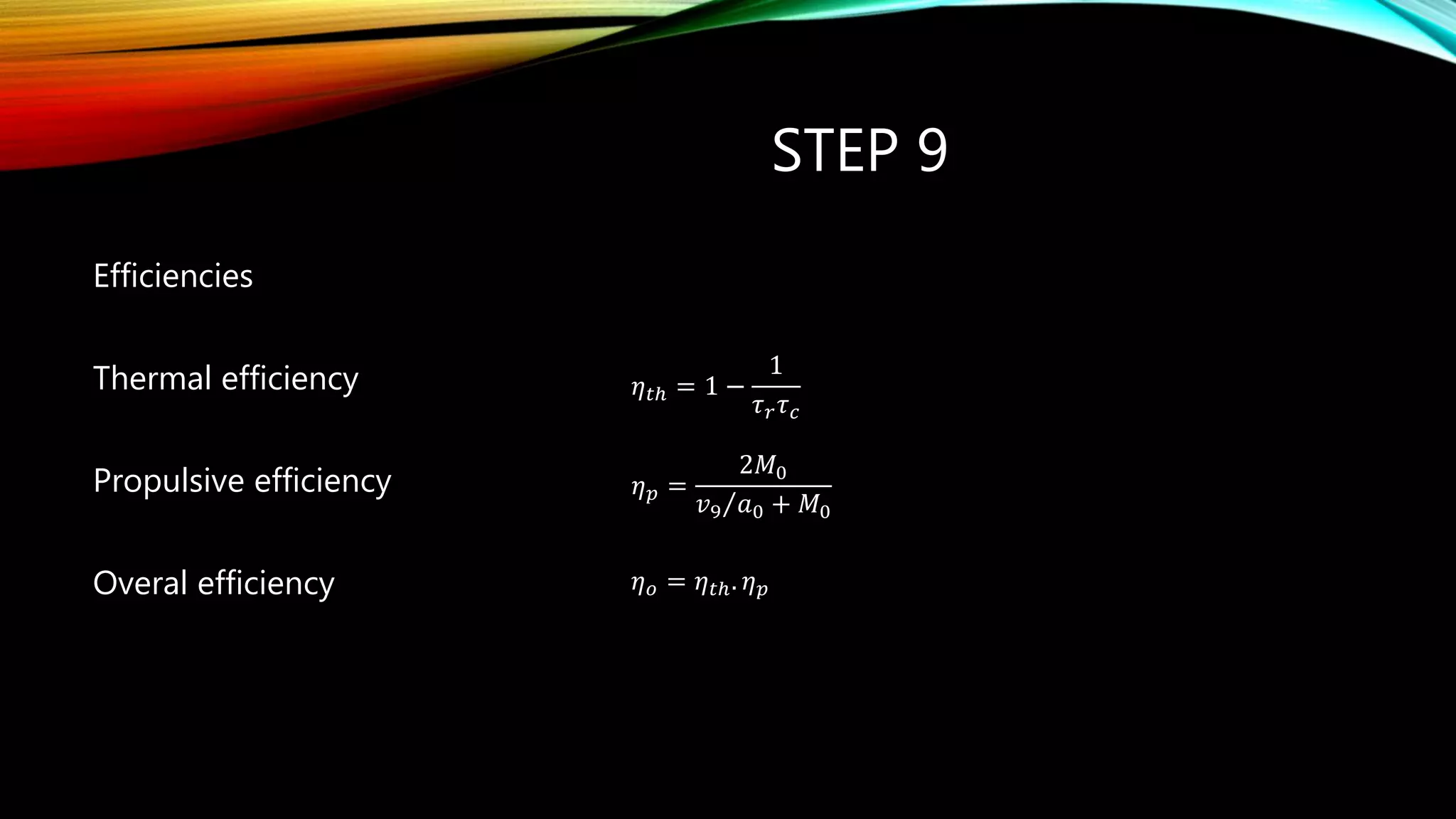 STEP 9
Efficiencies
Thermal efficiency
Propulsive efficiency
Overal efficiency
.o th p  
𝜂 𝑡ℎ = 1 −
1
𝜏 𝑟 𝜏 𝑐
𝜂 𝑝 =
2𝑀0
𝑣9 𝑎0 + 𝑀0
𝜂 𝑜 = 𝜂 𝑡ℎ. 𝜂 𝑝
 