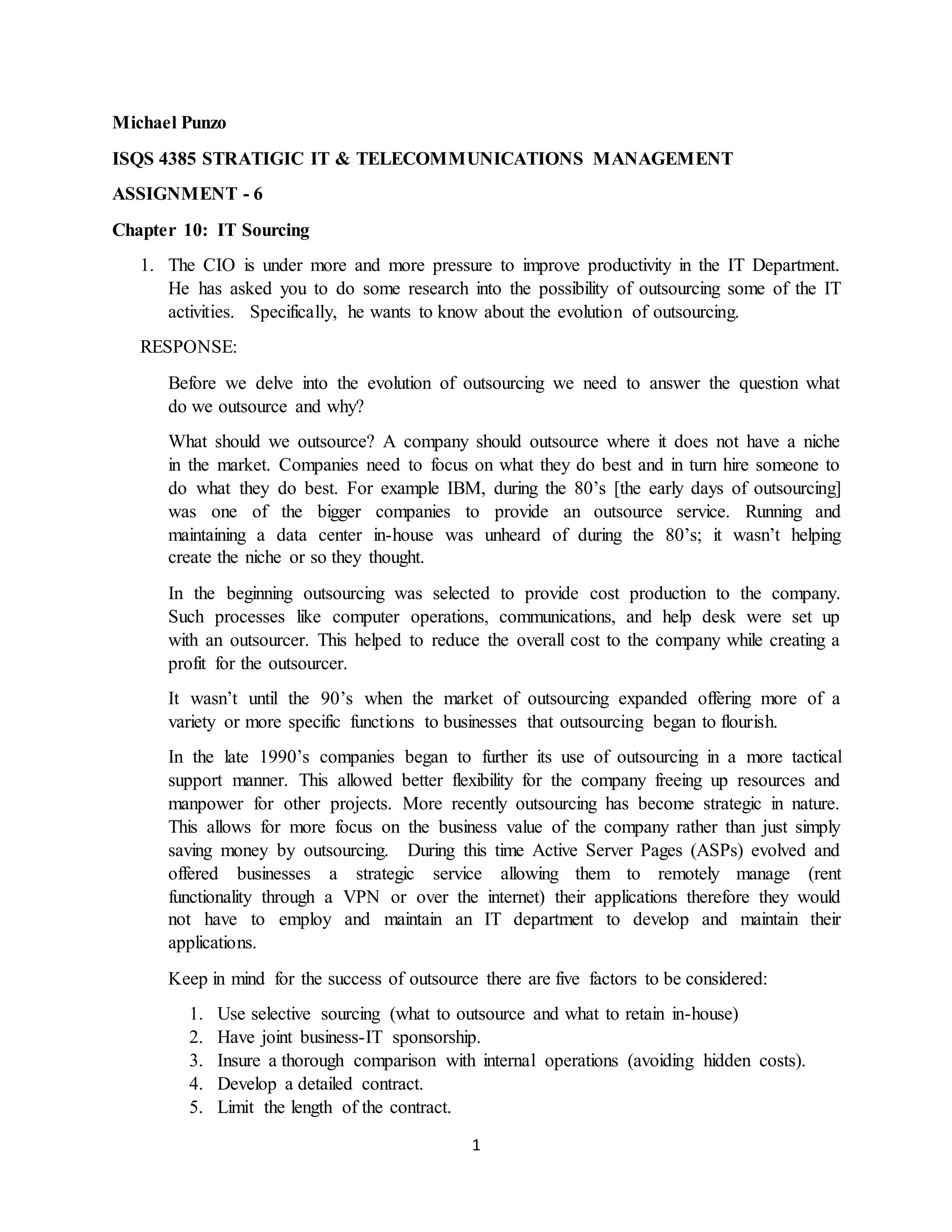 1
Michael Punzo
ISQS 4385 STRATIGIC IT & TELECOMMUNICATIONS MANAGEMENT
ASSIGNMENT - 6
Chapter 10: IT Sourcing
1. The CIO is under more and more pressure to improve productivity in the IT Department.
He has asked you to do some research into the possibility of outsourcing some of the IT
activities. Specifically, he wants to know about the evolution of outsourcing.
RESPONSE:
Before we delve into the evolution of outsourcing we need to answer the question what
do we outsource and why?
What should we outsource? A company should outsource where it does not have a niche
in the market. Companies need to focus on what they do best and in turn hire someone to
do what they do best. For example IBM, during the 80’s [the early days of outsourcing]
was one of the bigger companies to provide an outsource service. Running and
maintaining a data center in-house was unheard of during the 80’s; it wasn’t helping
create the niche or so they thought.
In the beginning outsourcing was selected to provide cost production to the company.
Such processes like computer operations, communications, and help desk were set up
with an outsourcer. This helped to reduce the overall cost to the company while creating a
profit for the outsourcer.
It wasn’t until the 90’s when the market of outsourcing expanded offering more of a
variety or more specific functions to businesses that outsourcing began to flourish.
In the late 1990’s companies began to further its use of outsourcing in a more tactical
support manner. This allowed better flexibility for the company freeing up resources and
manpower for other projects. More recently outsourcing has become strategic in nature.
This allows for more focus on the business value of the company rather than just simply
saving money by outsourcing. During this time Active Server Pages (ASPs) evolved and
offered businesses a strategic service allowing them to remotely manage (rent
functionality through a VPN or over the internet) their applications therefore they would
not have to employ and maintain an IT department to develop and maintain their
applications.
Keep in mind for the success of outsource there are five factors to be considered:
1. Use selective sourcing (what to outsource and what to retain in-house)
2. Have joint business-IT sponsorship.
3. Insure a thorough comparison with internal operations (avoiding hidden costs).
4. Develop a detailed contract.
5. Limit the length of the contract.
 
