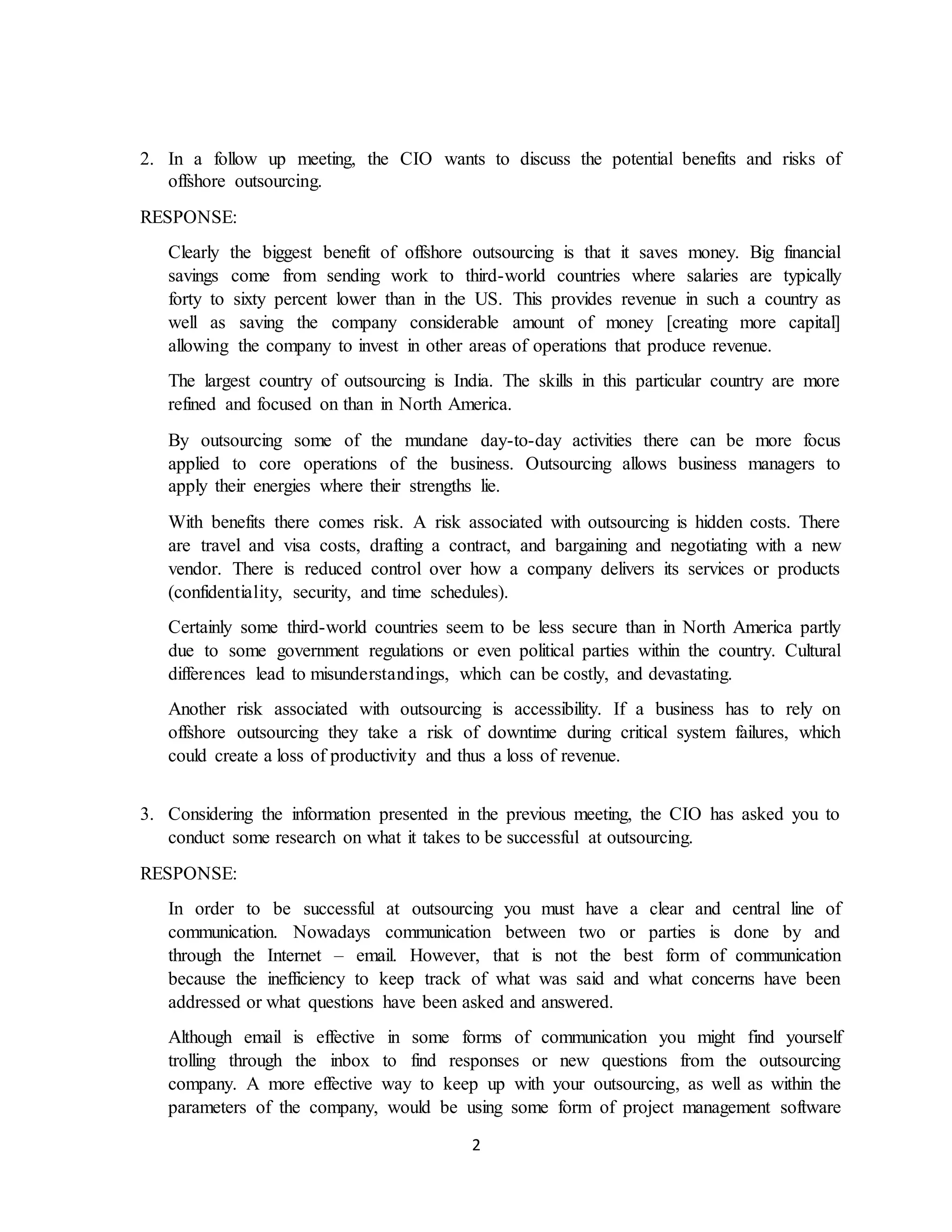 2
2. In a follow up meeting, the CIO wants to discuss the potential benefits and risks of
offshore outsourcing.
RESPONSE:
Clearly the biggest benefit of offshore outsourcing is that it saves money. Big financial
savings come from sending work to third-world countries where salaries are typically
forty to sixty percent lower than in the US. This provides revenue in such a country as
well as saving the company considerable amount of money [creating more capital]
allowing the company to invest in other areas of operations that produce revenue.
The largest country of outsourcing is India. The skills in this particular country are more
refined and focused on than in North America.
By outsourcing some of the mundane day-to-day activities there can be more focus
applied to core operations of the business. Outsourcing allows business managers to
apply their energies where their strengths lie.
With benefits there comes risk. A risk associated with outsourcing is hidden costs. There
are travel and visa costs, drafting a contract, and bargaining and negotiating with a new
vendor. There is reduced control over how a company delivers its services or products
(confidentiality, security, and time schedules).
Certainly some third-world countries seem to be less secure than in North America partly
due to some government regulations or even political parties within the country. Cultural
differences lead to misunderstandings, which can be costly, and devastating.
Another risk associated with outsourcing is accessibility. If a business has to rely on
offshore outsourcing they take a risk of downtime during critical system failures, which
could create a loss of productivity and thus a loss of revenue.
3. Considering the information presented in the previous meeting, the CIO has asked you to
conduct some research on what it takes to be successful at outsourcing.
RESPONSE:
In order to be successful at outsourcing you must have a clear and central line of
communication. Nowadays communication between two or parties is done by and
through the Internet – email. However, that is not the best form of communication
because the inefficiency to keep track of what was said and what concerns have been
addressed or what questions have been asked and answered.
Although email is effective in some forms of communication you might find yourself
trolling through the inbox to find responses or new questions from the outsourcing
company. A more effective way to keep up with your outsourcing, as well as within the
parameters of the company, would be using some form of project management software
 