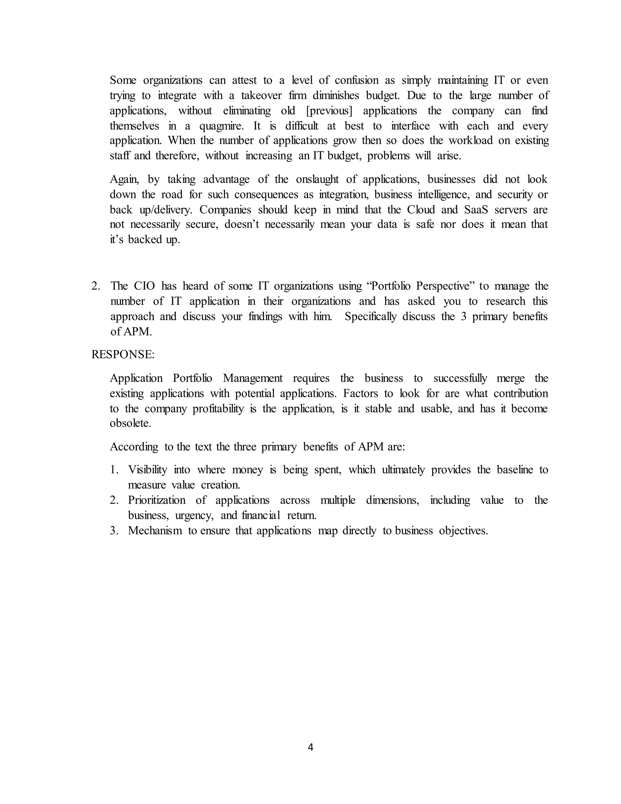 4
Some organizations can attest to a level of confusion as simply maintaining IT or even
trying to integrate with a takeover firm diminishes budget. Due to the large number of
applications, without eliminating old [previous] applications the company can find
themselves in a quagmire. It is difficult at best to interface with each and every
application. When the number of applications grow then so does the workload on existing
staff and therefore, without increasing an IT budget, problems will arise.
Again, by taking advantage of the onslaught of applications, businesses did not look
down the road for such consequences as integration, business intelligence, and security or
back up/delivery. Companies should keep in mind that the Cloud and SaaS servers are
not necessarily secure, doesn’t necessarily mean your data is safe nor does it mean that
it’s backed up.
2. The CIO has heard of some IT organizations using “Portfolio Perspective” to manage the
number of IT application in their organizations and has asked you to research this
approach and discuss your findings with him. Specifically discuss the 3 primary benefits
of APM.
RESPONSE:
Application Portfolio Management requires the business to successfully merge the
existing applications with potential applications. Factors to look for are what contribution
to the company profitability is the application, is it stable and usable, and has it become
obsolete.
According to the text the three primary benefits of APM are:
1. Visibility into where money is being spent, which ultimately provides the baseline to
measure value creation.
2. Prioritization of applications across multiple dimensions, including value to the
business, urgency, and financial return.
3. Mechanism to ensure that applications map directly to business objectives.
 