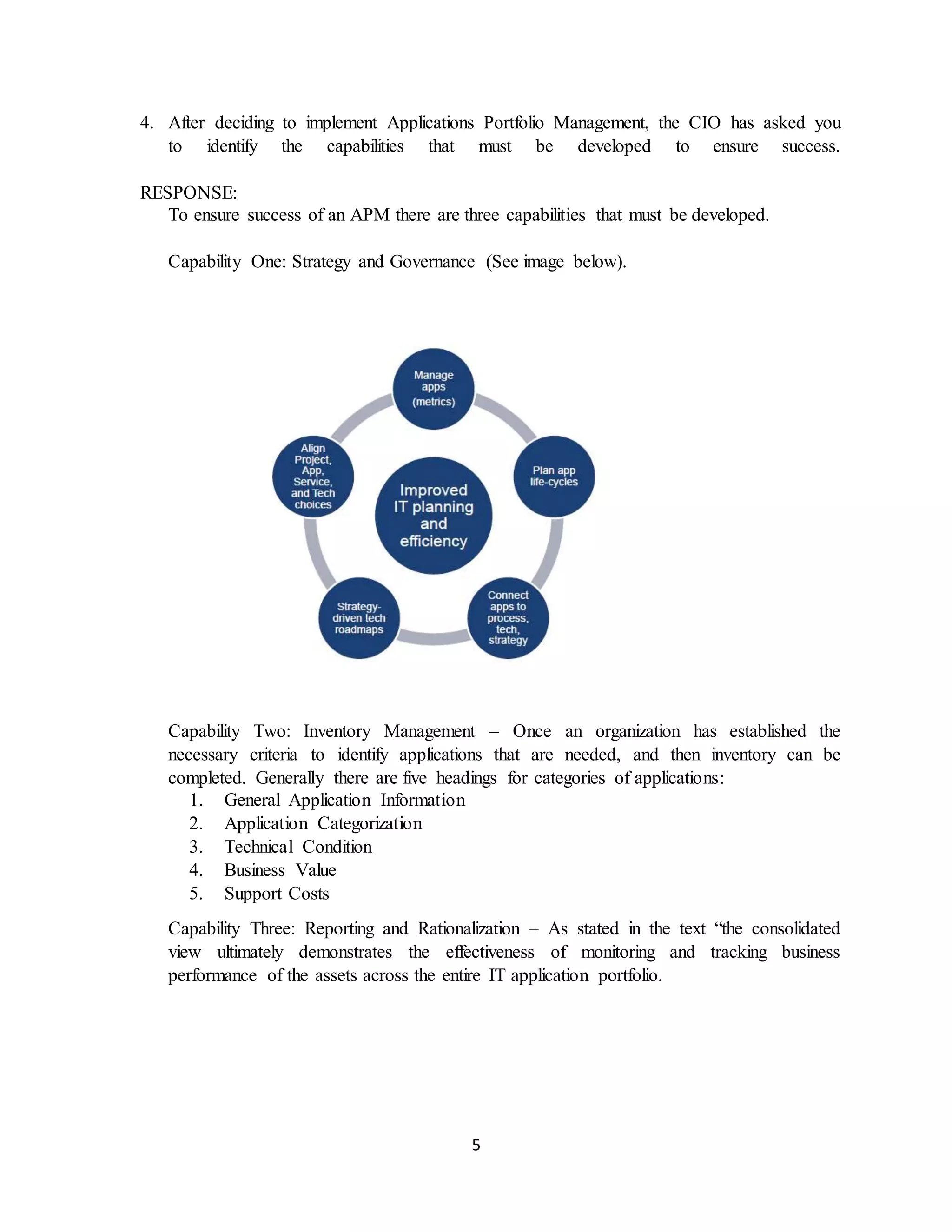 5
4. After deciding to implement Applications Portfolio Management, the CIO has asked you
to identify the capabilities that must be developed to ensure success.
RESPONSE:
To ensure success of an APM there are three capabilities that must be developed.
Capability One: Strategy and Governance (See image below).
Capability Two: Inventory Management – Once an organization has established the
necessary criteria to identify applications that are needed, and then inventory can be
completed. Generally there are five headings for categories of applications:
1. General Application Information
2. Application Categorization
3. Technical Condition
4. Business Value
5. Support Costs
Capability Three: Reporting and Rationalization – As stated in the text “the consolidated
view ultimately demonstrates the effectiveness of monitoring and tracking business
performance of the assets across the entire IT application portfolio.
 