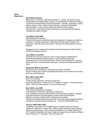 Work
Experience:
April 2008 to Present
Maintenance Technician, Specialty Minerals Inc., Camas, GP paper-mill site.
Responsible for troubleshooting, repairs, and maintenance of the entire facility, in
a continuous flow/chemical process environment. Includes: gearboxes, cooling
towers, pumps, motors, valves, heat-exchangers, piping and associated
instrumentation, motor-control centers and process control system
(Siemens S7). Duties also include maintaining a computerized maintenance
management system (Oracle).
July 2005 to April 2008
Self-employed-PC Services.
Provide mechanical and electrical repair and upgrades on lapping and polishing
equipment. Includes all phases of mechanical service (motor & power train,
pneumatic, hydraulic) repair and rebuild. Service and retrofit electronic control
systems.
Designed a drop-in replacement electrical control package for a Peter Wolters
AC1200 flat lapping machine.
June 2002 to June 2013
Volunteer for one 8 hour shift per month in the emergency department at
Southwest Washington Medical Center, to fulfill continuing education
requirements as an IV therapy technician. Duties include starting IV’s, drawing
blood specimens, checking patient vital signs, rooming and prepping patients for
exam.
September 2000 to April 2015
East County Fire and Rescue, Volunteer Fire Fighter and EMT
Provide medical care and fire suppression/education to rural Clark County areas
of Camas and Washougal.
May 1998 to April 2008
Don's TV and Radio
Limited energy electrician, electronic repair tech.
Install security system, closed circuit TV, satellite TV system. General electronic
repair. Work as a subcontractor, on an as needed basis.
May 1998 to July 2005
Saint Gobain Crystals/Union Carbide
Instrumentation Technician, Maintenance Electrician
Test, calibrate and service plant electrical control and alarm systems. Maintain
equipment related to high-temperature crystal growth and fabrication.
Maintain and repair building HVAC equipment and controls.
Operate and maintain plant ultra-pure water, and waste water treatment systems.
Hazardous material handling and clean-up. Trained to HAZWOPER level.
January 1996 to May 1998
Installation and support of PC based access, building control and security
systems for Selectron in Tigard, OR. Duties include networked control systems
setup and programming, control hardware installation, low-voltage cabling and
CCTV system installation and setup. Install and support security system software
under Windows 3.11, Windows 95 and Windows NT.
 