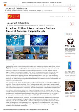 2/7/2017 Attack on Critical Infrastructure a Serious Cause of Concern: Kaspersky Lab ­ PCQuest
http://www.pcquest.com/attack­on­critical­infrastructure­a­serious­cause­of­concern­kaspersky­lab/ 1/4
Jaspersoft Official Site
BI Software, Reporting & Analytics. Download Jaspersoft Free Trial Now. Go to jaspersoft.com
Jaspersoft Official Site
BI Software, Reporting & Analytics. Download Jaspersoft Free Trial Now. Go to jaspersoft.com
REVIEWS
HyperX CloudX Revolver ‘Gear
War’Gaming Headset Review:
gaming headset with amazing
great comfort!
A comfortable headset can enha
gaming experience without distu
Read more →
Asus Zenfone 3S Max Review:
Battery Phone for Hours of
Uninterrupted Entertainment
Asus fuels the big battery smartp
with its another... Read more →
OPPO F1s Rose Gold Limited E
Valentine’s Day
The camera phone brand, OPPO
up with a... Read more →
K
Attack on Critical Infrastructure a Serious
Cause of Concern: Kaspersky Lab
NEWS SECURITY TRENDS WATCH
ramirocid.com/
0
aspersky Lab held a multi-city press conference focusing on Kaspersky Industrial Cybersecurity Solutions
(KICS). The company brought together its senior team of experts to share their views at the gathering.
In addition to malware and targeted attacks, industrial organizations face a number of threats and risks
targeting people, process, and technology. As we’ve seen in the past, underestimation of these risks could
have serious consequences. Kaspersky Lab has developed a comprehensive portfolio of technologies,
solutions, and services to help our customers tackle and manage many of these risks. Only cyber security
companies that understand the di荔�erences between industrial systems and standard, business-oriented
enterprises are able to deliver security solutions that meet the unique needs of industrial control systems and
industrial infrastructure owners.
In his opening remarks, Vicente Diaz, Principal Security Researcher, Kaspersky Lab Global Research & Analysis
Team said, “In the current APT landscape, India is realizing that they need to keep up with new technologies
and best practices in cyber security, as there are many cyber criminals and nation-sponsored attacks targeting
both companies and governmental organizations perceived as ‘low hanging fruit’ in the eyes of the attackers.”
In his welcome address, Vikram Kalkat, Senior Key Account Manager, Kaspersky Industrial Cyber Security
Global Business Development, APAC Region said, “Operation technology of critical infrastructures should focus
on infrastructure availability of automated systems rather than only data con蒊dentiality. On top of that, in
these cases, business risks should be addressed by the CEO or CFO of a company rather than a CIO.”
Mr. Altaf Halde, Managing Director, Kaspersky Lab – South Asia further added, “We welcome e-governance
initiatives that are entirely supported by technology and it is a result of continuous investments by the IT
companies in the cloud, IoT and the like. As automation technologies such as machine learning and robotics
play an increasingly great role in everyday life, their potential e荔�ect on the workplace has, unsurprisingly,
become a major focus of research and public concern. The discussion tends toward a guessing game: which
jobs will or won’t be replaced by machines?”
by Sidharth Shekhar / January 27, 2017 / 0 comments
Newsletter Search..    Subscription
NEWS & LAUNCHES  REVIEWS  ADVICE  TECH & TRENDS  CASE STUDIES COMMUNITIES  EVENTS  HOT DOWNLOA
 