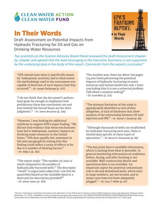 In Their Words
Draft Assessment on Potential Impacts from
Hydraulic Fracturing for Oil and Gas on
Drinking Water Resources
Top scientists on the Science Advisory Board Panel reviewed the draft Assessment chapter-
by-chapter and agreed that the lead messaging in the Executive Summary is not supported
by the underlying data in the body of the report. Comments from the experts concluded:*
“EPA should state what is specifically meant
by ‘widespread, systemic’, and to what extent
the methodology used in the assessment was
capable of detection of such impacts had they
occurred.” – Dr. Joseph DeGeorge [p. 157]
“I do not think that the document’s authors
have gone far enough to emphasize how
preliminary these key conclusions are and
how limited the factual bases are for their
judgments.” – Dr. James Bruckner [p. 156]
“However, I was looking for additional
synthesis to support EPA’s major finding: “We
did not find evidence that these mechanisms
have led to widespread, systemic impacts on
drinking water resources in the United
States.” EPA does qualify this statement in
the next paragraph by stating that this
finding could reflect a rarity of effects or be
due to a number of limiting factors.”
– Dr. Abby Li [p. 161]
“The report reads: “The number of cases is
small compared to the number of
hydraulically fractured wells.” The descriptor
“small” is vague (and subjective). Can this be
quantified (based on the available data) or a
more precise description provided?”
– Dr. James Saiers [p. 164]
“Put another way, there are about 700 pages
(24,000 lines) presenting the potential
impacts of hydraulic fracturing on water
resources and human health but only 2 lines
concluding that it is not a universal problem.
Talk about a surprise ending!”
– Dr. Scott Blair [p. 151]
“The primary limitation of the study is
appropriately identified as lack of data
altogether, or lack of databases that allow
analysis of the relationship between HF well
injection and DW.” – Dr. Daniel J. Goode [p. 85]
“Although thousands of wells are established
for hydraulic fracturing each year, there is
limited data specific to these types of
operations.” – Dr. Bruce D. Honeyman [p. 86]
“The key point here is available information,
which is lacking from what is desirable. In
general monitoring information of conditions
before, during, and after fracking is not
available. Well construction details and
operational data is not available. An
important aspect for potential contaminant
risk is old and abandoned wells, which exist
in large numbers, are not located, and in
many cases have not been adequately
plugged.” – Dr. Cass T. Miller [p. 87]
EPA’s
FRACKING
REPORT:
In Their
Words
*Source: Preliminary Individual Comments from Members of the EPA Science Advisory Board (SAB) Hydraulic Fracturing Research Advisory Panel.
November 17, 2015. Available at: http://yosemite.epa.gov/sab/sabproduct.nsf/76EE4C2EF6D78D5E85257EEE006DB559/$File/Preliminary+
Comments+from+Members+of+the+EPA+SAB+Hydraulic+Fracturing+Research+Advisory+Panel-as+of+November+17,+2015.pdf
 