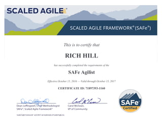 This is to certify that
RICH HILL
has successfully completed the requirements of the
SAFe Agilist
Effective October 15, 2016 — Valid through October 15, 2017
CERTIFICATE ID: 71897393-1160
 