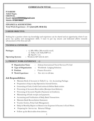 CURRICULUM VITAE
P.NARESH
Ashok Nagar,
CHENNAI,
Email: naresh060689@gmail.com
Mobile: 07200186827
------------------------------------------------------------------------------------------------------------------------
FINANCE & ACCOUNTING
Total Work Experience: - 3 + years (AP, AR & GL)
CAREER OBJECTIVE:
Seeking for a position where my knowledge and experience can be shared and an opportunity where I can
prove my quality and management skills. I want to put my sincere and dedicated efforts towards
advancement of the firm and self.
TECHNICAL EXPOSURE:
Packages : 1). MS- Office (Ms-word & excel)
2). Tally 7.2 & Tally ERP 9.0.
3) Sap (Fi / co)
Operating Systems : Windows-XP/2003 & 2007.
1). PRESENT WORK EXPERIENCE : ()
 Organization Name : Jinkorp International Travel Services Pvt Ltd
 Type of Organization : Worldwide Lodging Solutions
 Position : Finance Ececutive
 Work Experience : Nov 2014 to till date
Job Responsibilities:
• Maintain Book of Accounts in Tally E r p 9.0. Accounting Package.
• Preparation of day-to-day Operations Journal Entries.
• Generating of Cash, Credit Card entries & Online Bank entries
• Processing of Accounts Receivables (Receipts from Debtors).
• Processing of Accounts Payable (Payments to Creditors).
• Maintaining of Cash receipts and payments.
• Accounting and Verification of Daily Bank Transactions.
• Maintain Bank Reconciliation Statement.
• Voucher Entries, Petty Cash Management.
• Daily & Monthly Report on Branch wise Expenses & Income in Excel Sheet.
• Preparing for Service tax Returns Fillings.
• Follow up the Receivables from debtors .
1
 