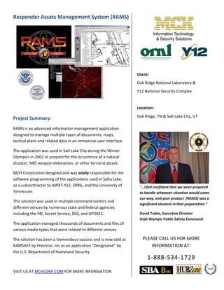 Responder Assets Management System (RAMS)
Project Summary:
RAMS is an advanced information management application
designed to manage multiple types of documents, maps,
tactical plans and related data in an immersive user interface.
The application was used in Salt Lake City during the Winter
Olympics in 2002 to prepare for the occurrence of a natural
disaster, NBC weapon detonation, or other terrorist attack.
MCH Corporation designed and was solely responsible for the
software programming of the applications used in Salta Lake,
as a subcontractor to BWXT-Y12, ORNL, and the University of
Tennessee.
This solution was used in multiple command centers and
different venues by numerous state and federal agencies
including the FBI, Secret Service, DSS, and UPOSEC.
The application managed thousands of documents and files of
various media types that were related to different venues.
The solution has been a tremendous success and is now sold as
RAMSAFE by Previstar, Inc as an application “Designated” by
the U.S. Department of Homeland Security.
VISIT US AT MCHCORP.COM FOR MORE INFORMATION
Client:
Oak Ridge National Laboratory &
Y12 National Security Complex
Location:
Oak Ridge, TN & Salt Lake City, UT
“…I felt confident that we were prepared
to handle whatever situation would come
our way, and your product (RAMS) was a
significant element in that preparation.”
David Tubbs, Executive Director
Utah Olympic Public Safety Command
PLEASE CALL US FOR MORE
INFORMATION AT:
1-888-534-1729
 