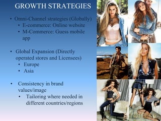 GROWTH STRATEGIES
• Consistency in brand
values/image
• Tailoring where needed in
different countries/regions
• Global Expansion (Directly
operated stores and Licensees)
• Europe
• Asia
• Omni-Channel strategies (Globally)
• E-commerce: Online website
• M-Commerce: Guess mobile
app
 