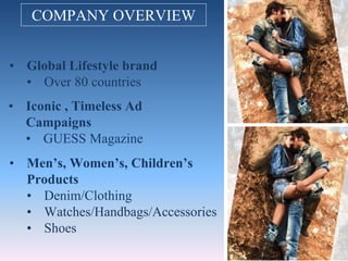 COMPANY OVERVIEW
• Global Lifestyle brand
• Over 80 countries
• Men’s, Women’s, Children’s
Products
• Denim/Clothing
• Watches/Handbags/Accessories
• Shoes
• Iconic , Timeless Ad
Campaigns
• GUESS Magazine
 