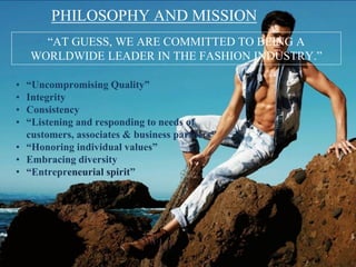 PHILOSOPHY AND MISSION
“AT GUESS, WE ARE COMMITTED TO BEING A
WORLDWIDE LEADER IN THE FASHION INDUSTRY.”
• “Uncompromising Quality”
• Integrity
• Consistency
• “Listening and responding to needs of
customers, associates & business partners”
• “Honoring individual values”
• Embracing diversity
• “Entrepreneurial spirit”
 