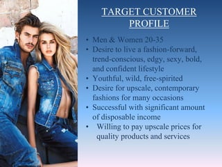 TARGET CUSTOMER
PROFILE
• Men & Women 20-35
• Desire to live a fashion-forward,
trend-conscious, edgy, sexy, bold,
and confident lifestyle
• Youthful, wild, free-spirited
• Desire for upscale, contemporary
fashions for many occasions
• Successful with significant amount
of disposable income
• Willing to pay upscale prices for
quality products and services
 