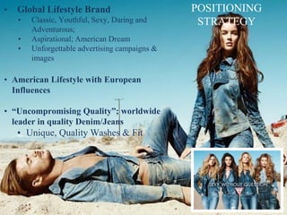 POSITIONING
STRATEGY
• Global Lifestyle Brand
• Classic, Youthful, Sexy, Daring and
Adventurous;
• Aspirational; American Dream
• Unforgettable advertising campaigns &
images
• American Lifestyle with European
Influences
• “Uncompromising Quality”; worldwide
leader in quality Denim/Jeans
• Unique, Quality Washes & Fit
 