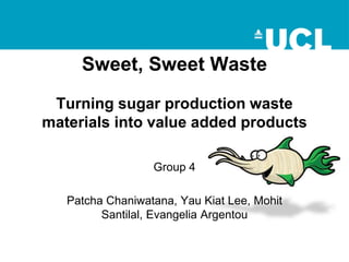 Sweet, Sweet Waste
Turning sugar production waste
materials into value added products
Group 4
Patcha Chaniwatana, Yau Kiat Lee, Mohit
Santilal, Evangelia Argentou
 