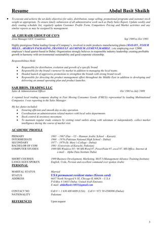 3
Resume Abdul Basit Shaikh
 To execute and achieve the set daily objectives for sales, distribution, range selling, promotional programs and customer stock
weight as appropriate. To ensure timely submission of all administrative work such as Daily Sales Report, Update weekly and
daily routing schedule list, regularly update Customer Profile Form, Competitors Pricing and Market activities and any
similar reports as may be assigned by management.
AL GHURAIR GROUP OF CO’S
Area Manager GCC Countries Sep’1989 to Oct’1993
Highly prestigious Dubai leading Group of Company’s, involved in multi products manufacturing plants (MASAFI , FLOUR
MILLS , ARABIAN PACKAGING ,TRANSGULF ALUMINIUM ,CEMENT,MARBLE, ) etc employing over 12000
employee’s head quarter based in Dubai. Organization strongly believes in responsible industry leadership, creating profitable
growth in harmony with environmental sustainability and good corporate citizenship.
Responsibilities Held:
 Responsible for distribution, evolution and growth of a specific brand.
 Responsible for the brand’s turnover by market in addition to managing the local teams.
 Headed launch of aggressive promotions to strengthen the brands with strong brand recall.
 Responsible for directing the product management effort throughout the Middle East in addition to developing and
delivering an annual operating plan and product launches.
SAR BROS. TRADING LLC
Sales & Administration Officer Oct’1983 to July’1989
A reputed local trading company dealing in Fast Moving Consumer Goods (FMCG) represented by leading Multinational
Companies. I was reporting to the Sales Manager.
My key duties included:
 Ensuring efficient and smooth day-to-day operation.
 Coordination on administration related matters with local sales departments.
 Stock control & inventory movement.
 To maintain regular trade contacts by visiting retail outlets along with salesman or independently, collect market
intelligence during the course of market visit.
ACADEMIC PROFILE
PRIMARY 1965 - 1967 (Dar – Ul – Hannan Arabic School - Kuwait)
INTERMEDIATE 1968 - 1976 (Pakistan National High School – Dubai)
SECONDARY 1977 – 1979 (St. Mary’s College - Dubai)
BACHELOR OF COM 1981 (University of Karachi, Pakistan)
COMPUTER STUDIES 1989 MS Windows 95 / 98 MS Word 97, PowerPoint 97, excel 97, MS Office, Internet &
e-mail - Alpha Data Institute Dubai
SHORT COURSES 1989 Business Development, Marketing, MAT I (Management Advance Training Institute)
LANGUAGES SPOKEN English, Urdu, Persian and excellent command over spoken Arabic
PERSONAL
MARITAL STATUS Married
STATUS USA permanent resident status (Green card)
ADDRESS 6637 North Newgard # 3E, Chicago IL 60626 – U.S.A
P.O.Box # 14031 Dubai, United Arab Emirates.
E-mail: abdulbasit.14031@gmail.com
CONTACT NO Cell # + 1 630 400 6699 (USA) Cell # +971 50 4506996 (Dubai)
NATIONALITY Pakistani
REFERENCES Upon request
 
