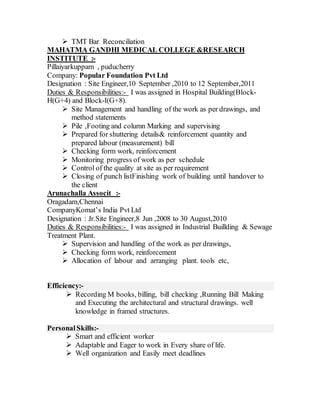  TMT Bar Reconciliation
MAHATMA GANDHI MEDICAL COLLEGE &RESEARCH
INSTITUTE :-
Pillaiyarkuppam , puducherry
Company: Popular Foundation Pvt Ltd
Designation : Site Engineer,10 September ,2010 to 12 September,2011
Duties & Responsibilities:- I was assigned in Hospital Building(Block-
H(G+4) and Block-I(G+8).
 Site Management and handling of the work as per drawings, and
method statements
 Pile ,Footing and column Marking and supervising
 Prepared for shuttering details& reinforcement quantity and
prepared labour (measurement) bill
 Checking form work, reinforcement
 Monitoring progress of work as per schedule
 Control of the quality at site as per requirement
 Closing of punch listFinishing work of building until handover to
the client
Arunachalla Associt :-
Oragadam,Chennai
CompanyKomat’s India Pvt Ltd
Designation : Jr.Site Engineer,8 Jun ,2008 to 30 August,2010
Duties & Responsibilities:- I was assigned in Industrial Buillding & Sewage
Treatment Plant.
 Supervision and handling of the work as per drawings,
 Checking form work, reinforcement
 Allocation of labour and arranging plant. tools etc,
Efficiency:-
 Recording M books, billing, bill checking ,Running Bill Making
and Executing the architectural and structural drawings. well
knowledge in framed structures.
PersonalSkills:-
 Smart and efficient worker
 Adaptable and Eager to work in Every share of life.
 Well organization and Easily meet deadlines
 
