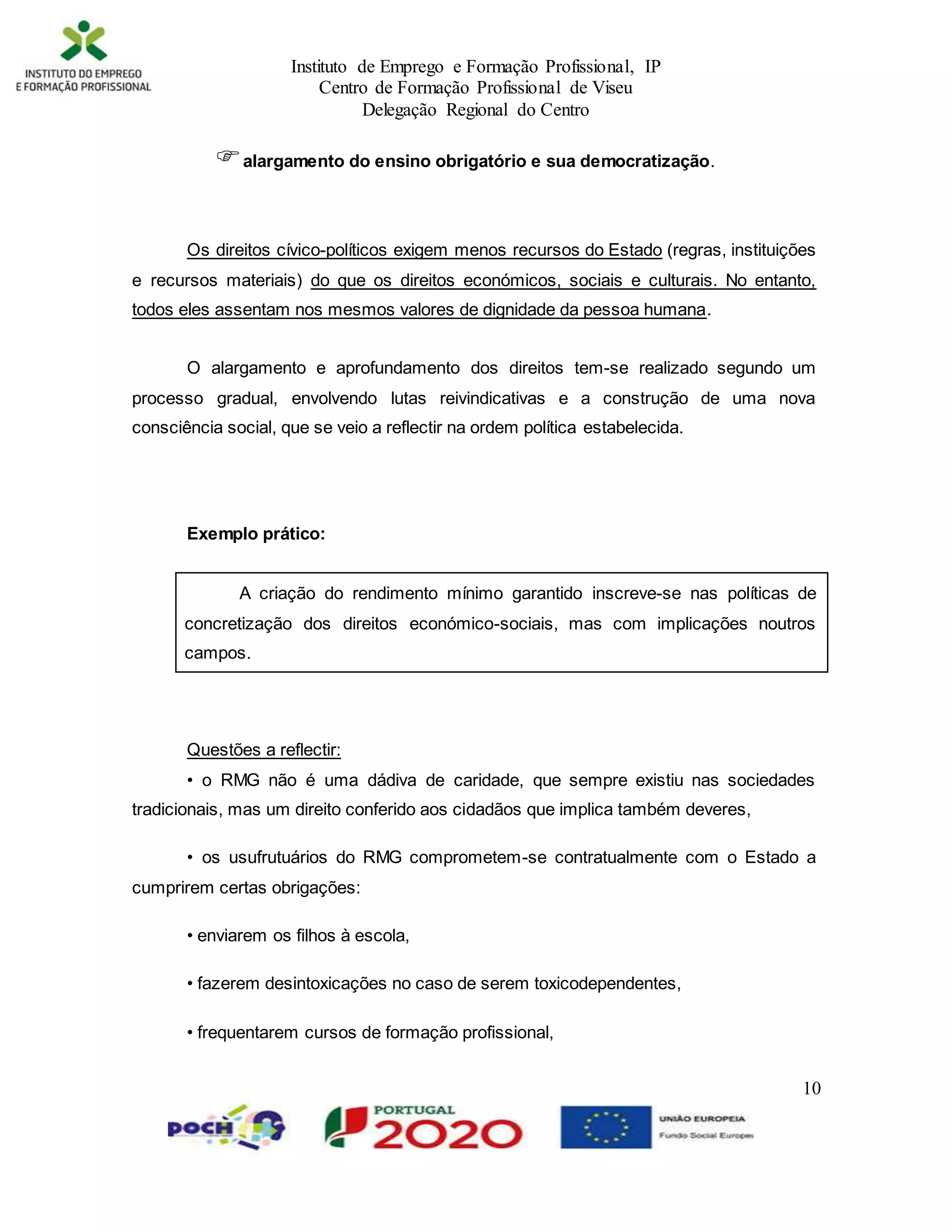 Instituto de Emprego e Formação Profissional, IP
Centro de Formação Profissional de Viseu
Delegação Regional do Centro
10
alargamento do ensino obrigatório e sua democratização.
Os direitos cívico-políticos exigem menos recursos do Estado (regras, instituições
e recursos materiais) do que os direitos económicos, sociais e culturais. No entanto,
todos eles assentam nos mesmos valores de dignidade da pessoa humana.
O alargamento e aprofundamento dos direitos tem-se realizado segundo um
processo gradual, envolvendo lutas reivindicativas e a construção de uma nova
consciência social, que se veio a reflectir na ordem política estabelecida.
Exemplo prático:
A criação do rendimento mínimo garantido inscreve-se nas políticas de
concretização dos direitos económico-sociais, mas com implicações noutros
campos.
Questões a reflectir:
• o RMG não é uma dádiva de caridade, que sempre existiu nas sociedades
tradicionais, mas um direito conferido aos cidadãos que implica também deveres,
• os usufrutuários do RMG comprometem-se contratualmente com o Estado a
cumprirem certas obrigações:
• enviarem os filhos à escola,
• fazerem desintoxicações no caso de serem toxicodependentes,
• frequentarem cursos de formação profissional,
 