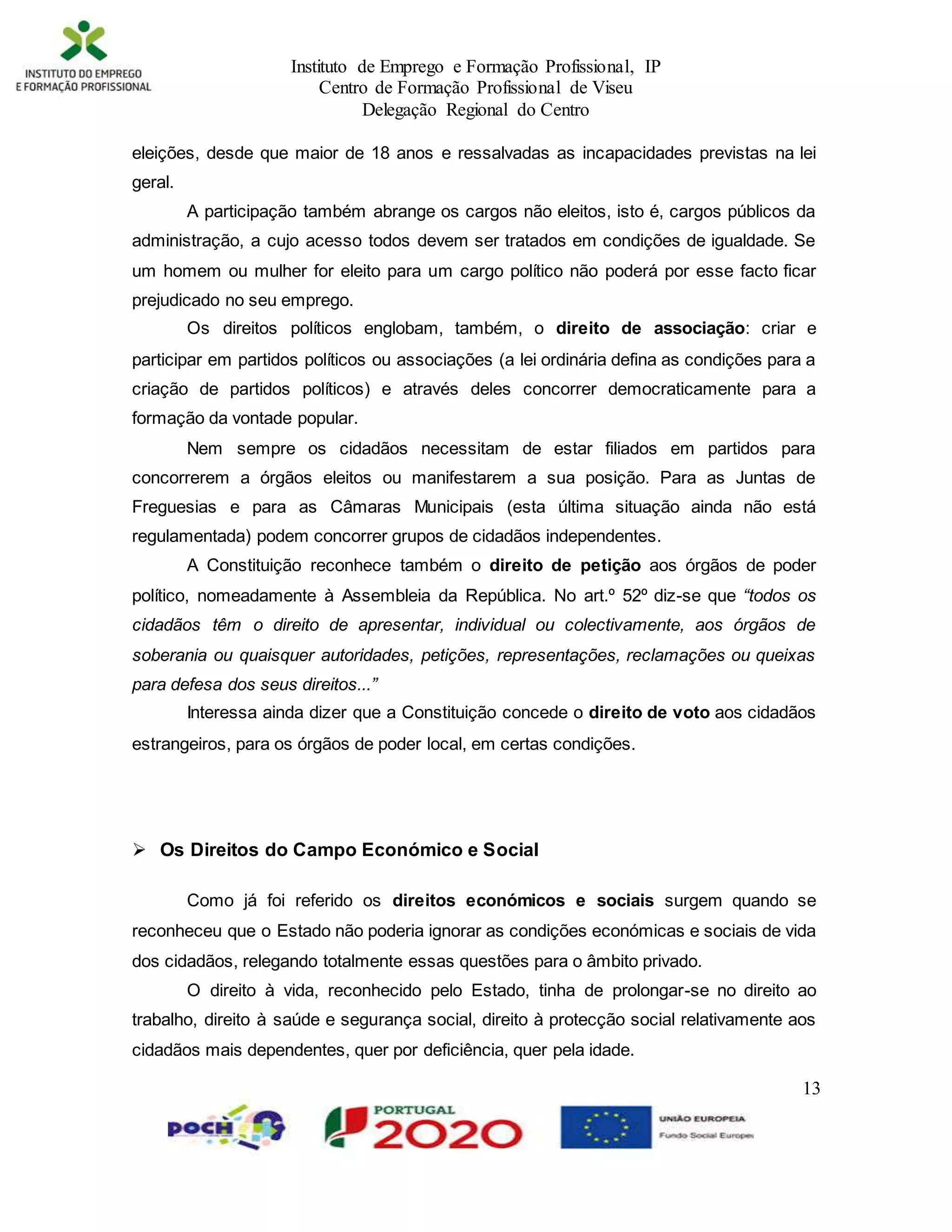 Instituto de Emprego e Formação Profissional, IP
Centro de Formação Profissional de Viseu
Delegação Regional do Centro
13
eleições, desde que maior de 18 anos e ressalvadas as incapacidades previstas na lei
geral.
A participação também abrange os cargos não eleitos, isto é, cargos públicos da
administração, a cujo acesso todos devem ser tratados em condições de igualdade. Se
um homem ou mulher for eleito para um cargo político não poderá por esse facto ficar
prejudicado no seu emprego.
Os direitos políticos englobam, também, o direito de associação: criar e
participar em partidos políticos ou associações (a lei ordinária defina as condições para a
criação de partidos políticos) e através deles concorrer democraticamente para a
formação da vontade popular.
Nem sempre os cidadãos necessitam de estar filiados em partidos para
concorrerem a órgãos eleitos ou manifestarem a sua posição. Para as Juntas de
Freguesias e para as Câmaras Municipais (esta última situação ainda não está
regulamentada) podem concorrer grupos de cidadãos independentes.
A Constituição reconhece também o direito de petição aos órgãos de poder
político, nomeadamente à Assembleia da República. No art.º 52º diz-se que “todos os
cidadãos têm o direito de apresentar, individual ou colectivamente, aos órgãos de
soberania ou quaisquer autoridades, petições, representações, reclamações ou queixas
para defesa dos seus direitos...”
Interessa ainda dizer que a Constituição concede o direito de voto aos cidadãos
estrangeiros, para os órgãos de poder local, em certas condições.
 Os Direitos do Campo Económico e Social
Como já foi referido os direitos económicos e sociais surgem quando se
reconheceu que o Estado não poderia ignorar as condições económicas e sociais de vida
dos cidadãos, relegando totalmente essas questões para o âmbito privado.
O direito à vida, reconhecido pelo Estado, tinha de prolongar-se no direito ao
trabalho, direito à saúde e segurança social, direito à protecção social relativamente aos
cidadãos mais dependentes, quer por deficiência, quer pela idade.
 
