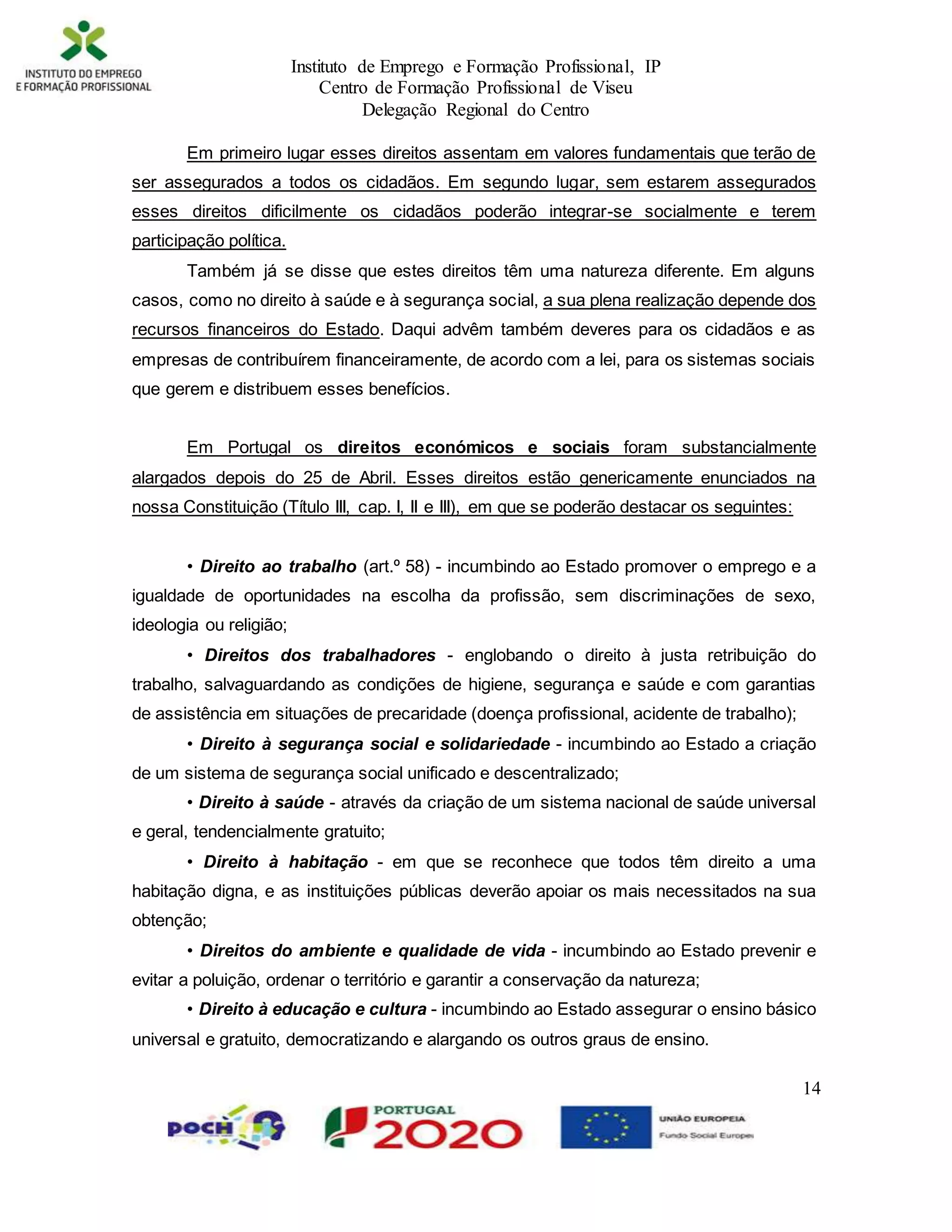 Instituto de Emprego e Formação Profissional, IP
Centro de Formação Profissional de Viseu
Delegação Regional do Centro
14
Em primeiro lugar esses direitos assentam em valores fundamentais que terão de
ser assegurados a todos os cidadãos. Em segundo lugar, sem estarem assegurados
esses direitos dificilmente os cidadãos poderão integrar-se socialmente e terem
participação política.
Também já se disse que estes direitos têm uma natureza diferente. Em alguns
casos, como no direito à saúde e à segurança social, a sua plena realização depende dos
recursos financeiros do Estado. Daqui advêm também deveres para os cidadãos e as
empresas de contribuírem financeiramente, de acordo com a lei, para os sistemas sociais
que gerem e distribuem esses benefícios.
Em Portugal os direitos económicos e sociais foram substancialmente
alargados depois do 25 de Abril. Esses direitos estão genericamente enunciados na
nossa Constituição (Título III, cap. I, II e III), em que se poderão destacar os seguintes:
• Direito ao trabalho (art.º 58) - incumbindo ao Estado promover o emprego e a
igualdade de oportunidades na escolha da profissão, sem discriminações de sexo,
ideologia ou religião;
• Direitos dos trabalhadores - englobando o direito à justa retribuição do
trabalho, salvaguardando as condições de higiene, segurança e saúde e com garantias
de assistência em situações de precaridade (doença profissional, acidente de trabalho);
• Direito à segurança social e solidariedade - incumbindo ao Estado a criação
de um sistema de segurança social unificado e descentralizado;
• Direito à saúde - através da criação de um sistema nacional de saúde universal
e geral, tendencialmente gratuito;
• Direito à habitação - em que se reconhece que todos têm direito a uma
habitação digna, e as instituições públicas deverão apoiar os mais necessitados na sua
obtenção;
• Direitos do ambiente e qualidade de vida - incumbindo ao Estado prevenir e
evitar a poluição, ordenar o território e garantir a conservação da natureza;
• Direito à educação e cultura - incumbindo ao Estado assegurar o ensino básico
universal e gratuito, democratizando e alargando os outros graus de ensino.
 