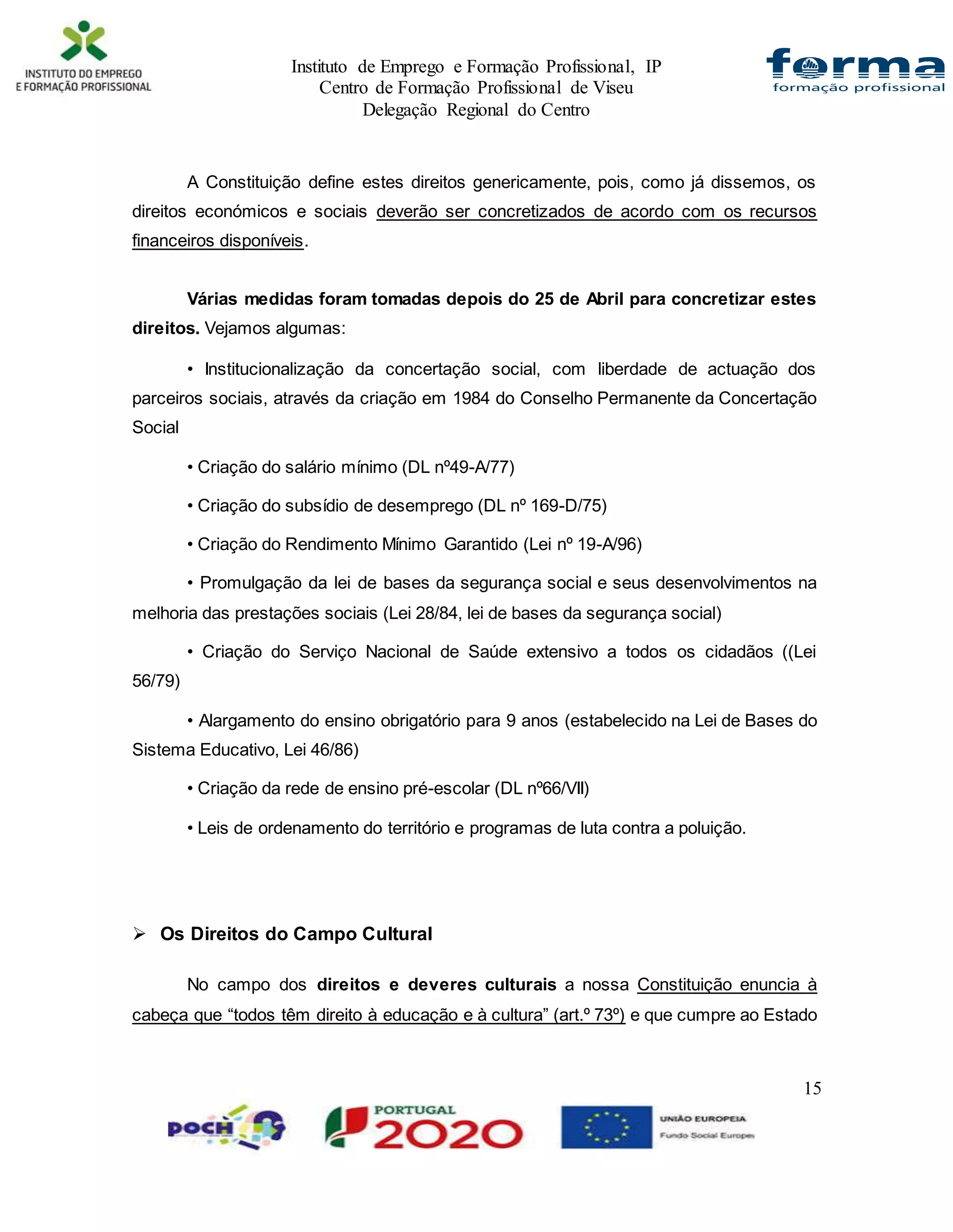 Instituto de Emprego e Formação Profissional, IP
Centro de Formação Profissional de Viseu
Delegação Regional do Centro
15
A Constituição define estes direitos genericamente, pois, como já dissemos, os
direitos económicos e sociais deverão ser concretizados de acordo com os recursos
financeiros disponíveis.
Várias medidas foram tomadas depois do 25 de Abril para concretizar estes
direitos. Vejamos algumas:
• Institucionalização da concertação social, com liberdade de actuação dos
parceiros sociais, através da criação em 1984 do Conselho Permanente da Concertação
Social
• Criação do salário mínimo (DL nº49-A/77)
• Criação do subsídio de desemprego (DL nº 169-D/75)
• Criação do Rendimento Mínimo Garantido (Lei nº 19-A/96)
• Promulgação da lei de bases da segurança social e seus desenvolvimentos na
melhoria das prestações sociais (Lei 28/84, lei de bases da segurança social)
• Criação do Serviço Nacional de Saúde extensivo a todos os cidadãos ((Lei
56/79)
• Alargamento do ensino obrigatório para 9 anos (estabelecido na Lei de Bases do
Sistema Educativo, Lei 46/86)
• Criação da rede de ensino pré-escolar (DL nº66/VII)
• Leis de ordenamento do território e programas de luta contra a poluição.
 Os Direitos do Campo Cultural
No campo dos direitos e deveres culturais a nossa Constituição enuncia à
cabeça que “todos têm direito à educação e à cultura” (art.º 73º) e que cumpre ao Estado
 