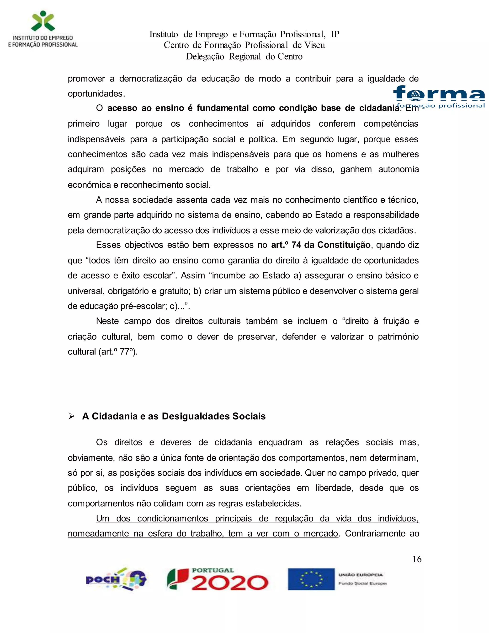 Instituto de Emprego e Formação Profissional, IP
Centro de Formação Profissional de Viseu
Delegação Regional do Centro
16
promover a democratização da educação de modo a contribuir para a igualdade de
oportunidades.
O acesso ao ensino é fundamental como condição base de cidadania. Em
primeiro lugar porque os conhecimentos aí adquiridos conferem competências
indispensáveis para a participação social e política. Em segundo lugar, porque esses
conhecimentos são cada vez mais indispensáveis para que os homens e as mulheres
adquiram posições no mercado de trabalho e por via disso, ganhem autonomia
económica e reconhecimento social.
A nossa sociedade assenta cada vez mais no conhecimento científico e técnico,
em grande parte adquirido no sistema de ensino, cabendo ao Estado a responsabilidade
pela democratização do acesso dos indivíduos a esse meio de valorização dos cidadãos.
Esses objectivos estão bem expressos no art.º 74 da Constituição, quando diz
que “todos têm direito ao ensino como garantia do direito à igualdade de oportunidades
de acesso e êxito escolar”. Assim “incumbe ao Estado a) assegurar o ensino básico e
universal, obrigatório e gratuito; b) criar um sistema público e desenvolver o sistema geral
de educação pré-escolar; c)...”.
Neste campo dos direitos culturais também se incluem o “direito à fruição e
criação cultural, bem como o dever de preservar, defender e valorizar o património
cultural (art.º 77º).
 A Cidadania e as Desigualdades Sociais
Os direitos e deveres de cidadania enquadram as relações sociais mas,
obviamente, não são a única fonte de orientação dos comportamentos, nem determinam,
só por si, as posições sociais dos indivíduos em sociedade. Quer no campo privado, quer
público, os indivíduos seguem as suas orientações em liberdade, desde que os
comportamentos não colidam com as regras estabelecidas.
Um dos condicionamentos principais de regulação da vida dos indivíduos,
nomeadamente na esfera do trabalho, tem a ver com o mercado. Contrariamente ao
 