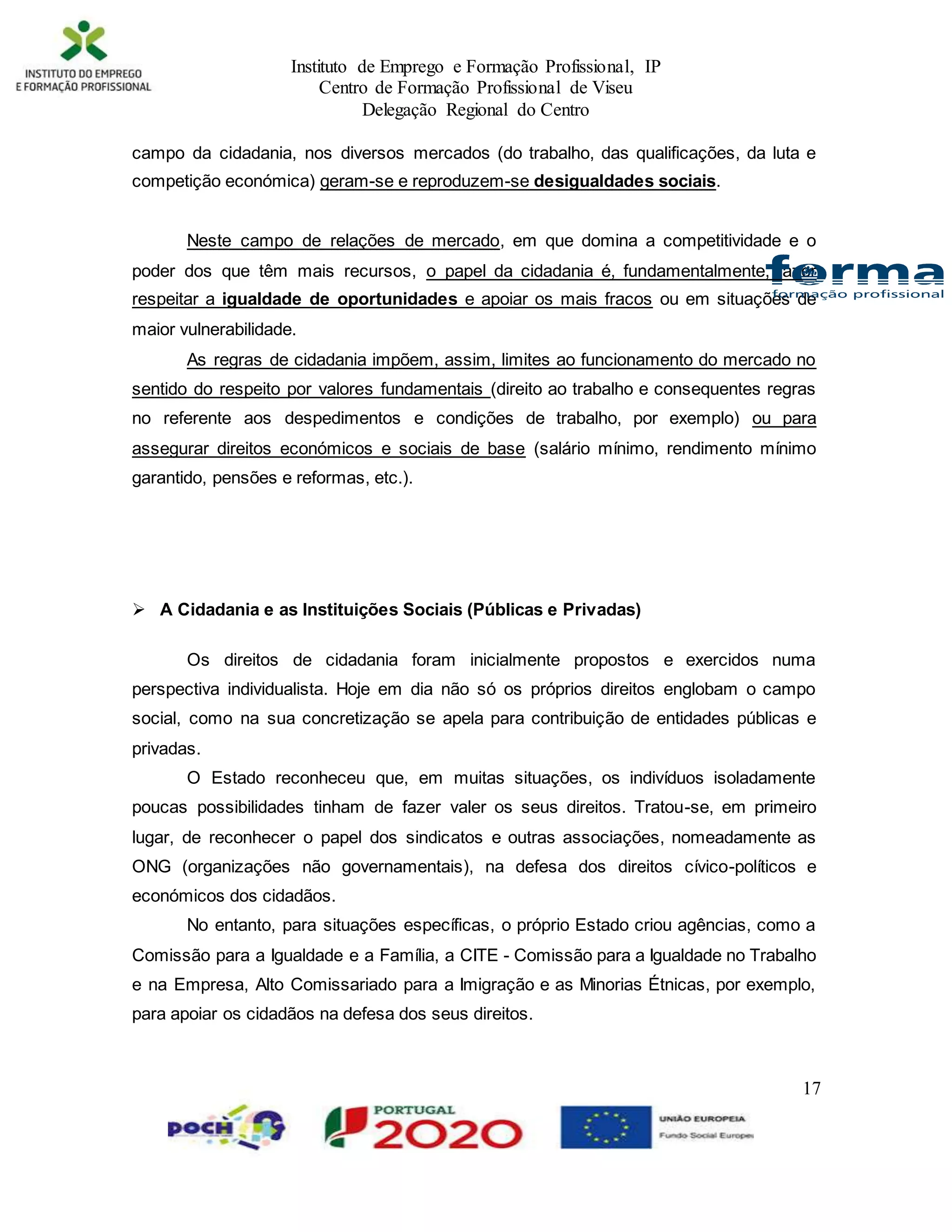 Instituto de Emprego e Formação Profissional, IP
Centro de Formação Profissional de Viseu
Delegação Regional do Centro
17
campo da cidadania, nos diversos mercados (do trabalho, das qualificações, da luta e
competição económica) geram-se e reproduzem-se desigualdades sociais.
Neste campo de relações de mercado, em que domina a competitividade e o
poder dos que têm mais recursos, o papel da cidadania é, fundamentalmente, fazer
respeitar a igualdade de oportunidades e apoiar os mais fracos ou em situações de
maior vulnerabilidade.
As regras de cidadania impõem, assim, limites ao funcionamento do mercado no
sentido do respeito por valores fundamentais (direito ao trabalho e consequentes regras
no referente aos despedimentos e condições de trabalho, por exemplo) ou para
assegurar direitos económicos e sociais de base (salário mínimo, rendimento mínimo
garantido, pensões e reformas, etc.).
 A Cidadania e as Instituições Sociais (Públicas e Privadas)
Os direitos de cidadania foram inicialmente propostos e exercidos numa
perspectiva individualista. Hoje em dia não só os próprios direitos englobam o campo
social, como na sua concretização se apela para contribuição de entidades públicas e
privadas.
O Estado reconheceu que, em muitas situações, os indivíduos isoladamente
poucas possibilidades tinham de fazer valer os seus direitos. Tratou-se, em primeiro
lugar, de reconhecer o papel dos sindicatos e outras associações, nomeadamente as
ONG (organizações não governamentais), na defesa dos direitos cívico-políticos e
económicos dos cidadãos.
No entanto, para situações específicas, o próprio Estado criou agências, como a
Comissão para a Igualdade e a Família, a CITE - Comissão para a Igualdade no Trabalho
e na Empresa, Alto Comissariado para a Imigração e as Minorias Étnicas, por exemplo,
para apoiar os cidadãos na defesa dos seus direitos.
 