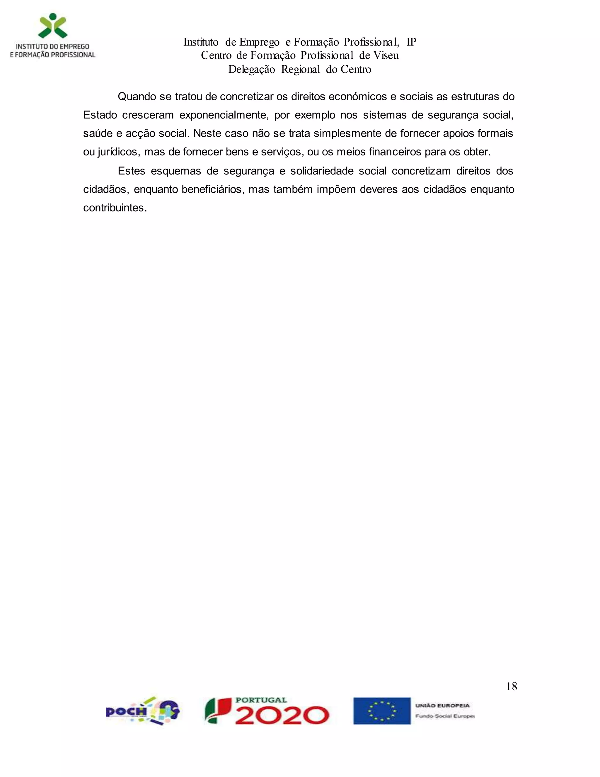 Instituto de Emprego e Formação Profissional, IP
Centro de Formação Profissional de Viseu
Delegação Regional do Centro
18
Quando se tratou de concretizar os direitos económicos e sociais as estruturas do
Estado cresceram exponencialmente, por exemplo nos sistemas de segurança social,
saúde e acção social. Neste caso não se trata simplesmente de fornecer apoios formais
ou jurídicos, mas de fornecer bens e serviços, ou os meios financeiros para os obter.
Estes esquemas de segurança e solidariedade social concretizam direitos dos
cidadãos, enquanto beneficiários, mas também impõem deveres aos cidadãos enquanto
contribuintes.
 