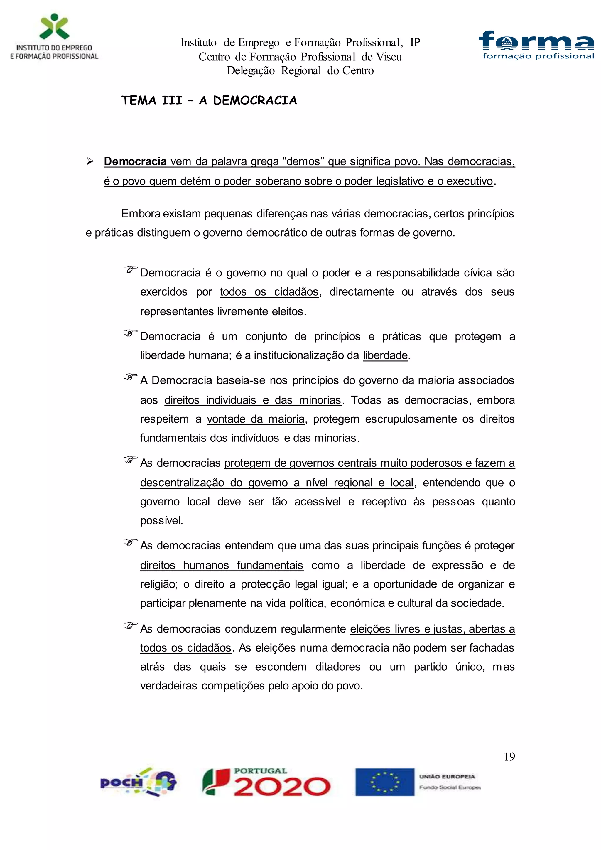 Instituto de Emprego e Formação Profissional, IP
Centro de Formação Profissional de Viseu
Delegação Regional do Centro
19
TEMA III – A DEMOCRACIA
 Democracia vem da palavra grega “demos” que significa povo. Nas democracias,
é o povo quem detém o poder soberano sobre o poder legislativo e o executivo.
Embora existam pequenas diferenças nas várias democracias, certos princípios
e práticas distinguem o governo democrático de outras formas de governo.
Democracia é o governo no qual o poder e a responsabilidade cívica são
exercidos por todos os cidadãos, directamente ou através dos seus
representantes livremente eleitos.
Democracia é um conjunto de princípios e práticas que protegem a
liberdade humana; é a institucionalização da liberdade.
A Democracia baseia-se nos princípios do governo da maioria associados
aos direitos individuais e das minorias. Todas as democracias, embora
respeitem a vontade da maioria, protegem escrupulosamente os direitos
fundamentais dos indivíduos e das minorias.
As democracias protegem de governos centrais muito poderosos e fazem a
descentralização do governo a nível regional e local, entendendo que o
governo local deve ser tão acessível e receptivo às pessoas quanto
possível.
As democracias entendem que uma das suas principais funções é proteger
direitos humanos fundamentais como a liberdade de expressão e de
religião; o direito a protecção legal igual; e a oportunidade de organizar e
participar plenamente na vida política, económica e cultural da sociedade.
As democracias conduzem regularmente eleições livres e justas, abertas a
todos os cidadãos. As eleições numa democracia não podem ser fachadas
atrás das quais se escondem ditadores ou um partido único, mas
verdadeiras competições pelo apoio do povo.
 